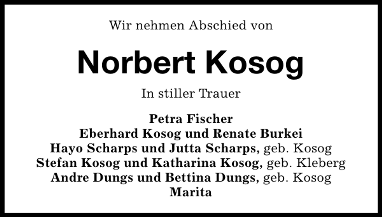 <p>Wir nehmen Abschied von</p><p>Norbert Kosog<br />In stiller Trauer<br />Petra Fischer<br />Eberhard Kosog und Renate Burkei<br />Hayo Scharps und Jutta Scharps, geb. Kosog<br />Stefan Kosog und Katharina Kosog, geb. Kleberg<br />Andre Dungs und Bettina Dungs, geb. Kosog<br />Marita</p>