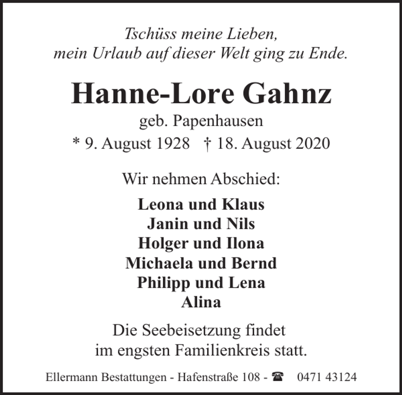 <p>Tschüss meine Lieben,<br />mein Urlaub auf dieser Welt ging zu Ende.</p>
<p>Hanne-Lore Gahnz<br />geb. Papenhausen<br />* 9. August 1928 † 18. August 2020<br />Wir nehmen Abschied:<br />Leona und Klaus<br />Janin und Nils<br />Holger und Ilona<br />Michaela und Bernd<br />Philipp und Lena<br />Alina<br />Die Seebeisetzung findet<br />im engsten Familienkreis statt.<br />Ellermann Bestattungen - Hafenstraße 108 - (</p>
<p>0471 43124</p>