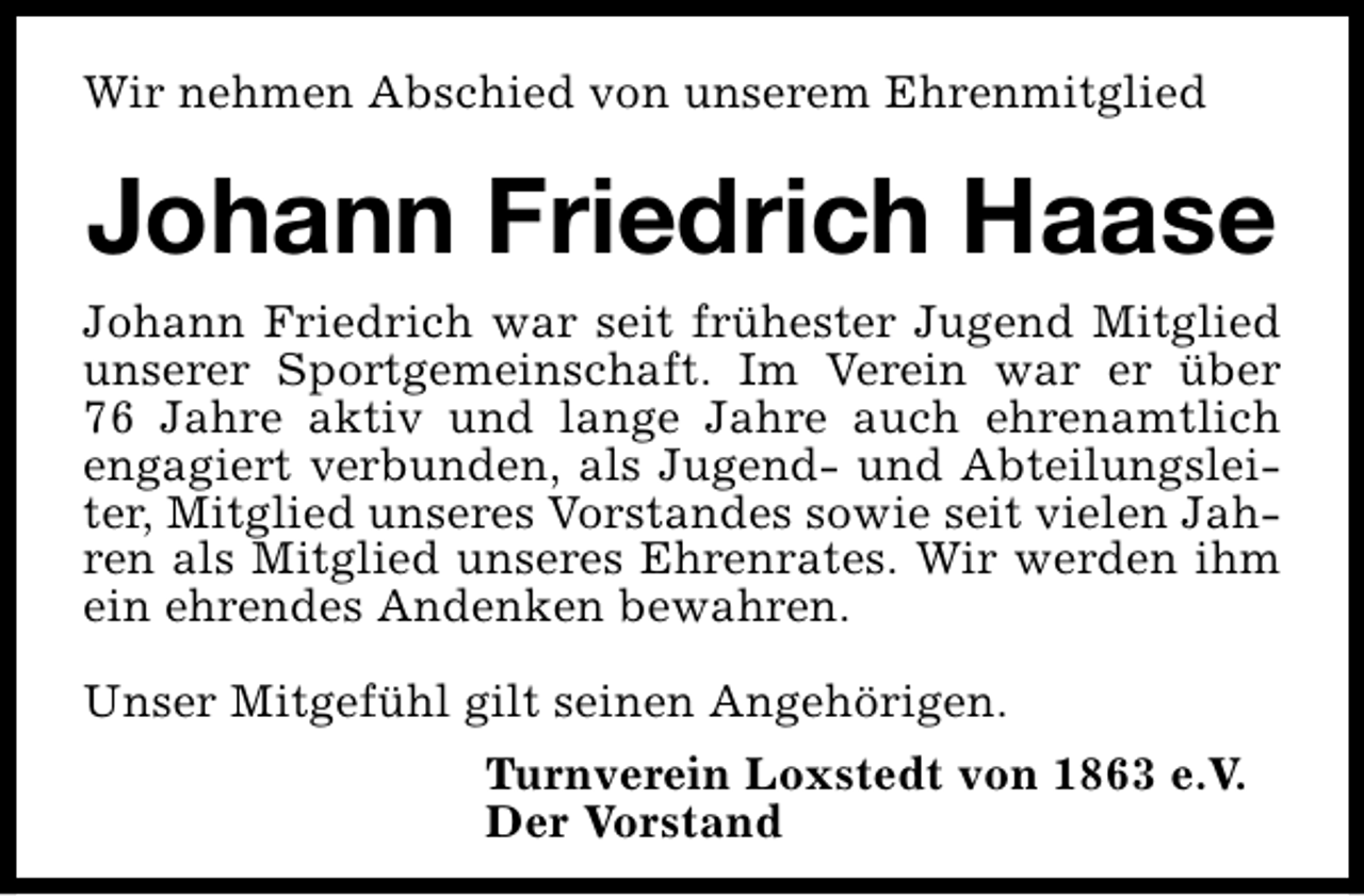 <p>Wir nehmen Abschied von unserem Ehrenmitglied</p><p>Johann Friedrich Haase<br />Johann Friedrich war seit frühester Jugend Mitglied<br />unserer Sportgemeinschaft. Im Verein war er über<br />76 Jahre aktiv und lange Jahre auch ehrenamtlich<br />engagiert verbunden, als Jugend- und Abteilungsleiter, Mitglied unseres Vorstandes sowie seit vielen Jahren als Mitglied unseres Ehrenrates. Wir werden ihm<br />ein ehrendes Andenken bewahren.<br />Unser Mitgefühl gilt seinen Angehörigen.<br />Turnverein Loxstedt von 1863 e.V.<br />Der Vorstand</p>