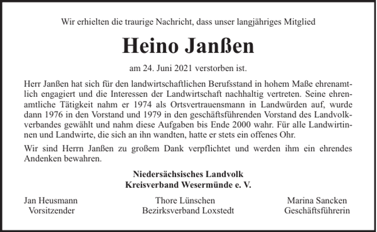 <p>Wir erhielten die traurige Nachricht, dass unser langjähriges Mitglied</p><p>Heino Janßen<br />am 24. Juni 2021 verstorben ist.<br />Herr Janßen hat sich für den landwirtschaftlichen Berufsstand in hohem Maße ehrenamtlich engagiert und die Interessen der Landwirtschaft nachhaltig vertreten. Seine ehrenamtliche Tätigkeit nahm er 1974 als Ortsvertrauensmann in Landwürden auf, wurde<br />dann 1976 in den Vorstand und 1979 in den geschäftsführenden Vorstand des Landvolkverbandes gewählt und nahm diese Aufgaben bis Ende 2000 wahr. Für alle Landwirtinnen und Landwirte, die sich an ihn wandten, hatte er stets ein offenes Ohr.<br />Wir sind Herrn Janßen zu großem Dank verpflichtet und werden ihm ein ehrendes<br />Andenken bewahren.<br />Niedersächsisches Landvolk<br />Kreisverband Wesermünde e. V.<br />Jan Heusmann<br />Vorsitzender</p><p>Thore Lünschen<br />Bezirksverband Loxstedt</p><p>Marina Sancken<br />Geschäftsführerin</p>