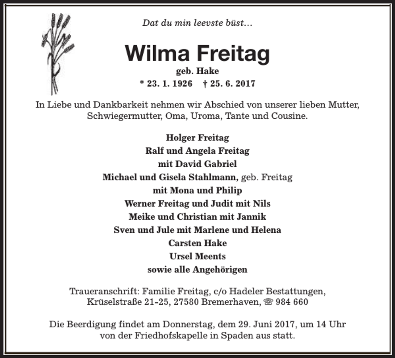 <p>Dat du min leevste büst…</p><p>Wilma Freitag<br />geb. Hake<br />* 23. 1. 1926 † 25. 6. 2017</p><p>In Liebe und Dankbarkeit nehmen wir Abschied von unserer lieben Mutter,<br />Schwiegermutter, Oma, Uroma, Tante und Cousine.<br />Holger Freitag<br />Ralf und Angela Freitag<br />mit David Gabriel<br />Michael und Gisela Stahlmann, geb. Freitag<br />mit Mona und Philip<br />Werner Freitag und Judit mit Nils<br />Meike und Christian mit Jannik<br />Sven und Jule mit Marlene und Helena<br />Carsten Hake<br />Ursel Meents<br />sowie alle Angehörigen<br />Traueranschrift: Familie Freitag, c/o Hadeler Bestattungen,<br />Krüselstraße 21-25, 27580 Bremerhaven, s 984 660<br />Die Beerdigung findet am Donnerstag, dem 29. Juni 2017, um 14 Uhr<br />von der Friedhofskapelle in Spaden aus statt.</p>