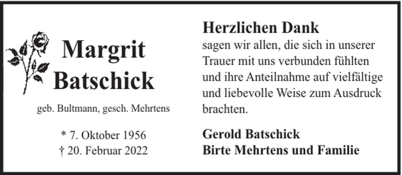 <p>Margrit<br />Batschick<br />geb. Bultmann, gesch. Mehrtens</p><p>* 7. Oktober 1956<br />† 20. Februar 2022</p><p>Herzlichen Dank</p><p>sagen wir allen, die sich in unserer<br />Trauer mit uns verbunden fühlten<br />und ihre Anteilnahme auf vielfältige<br />und liebevolle Weise zum Ausdruck<br />brachten.</p><p>Gerold Batschick<br />Birte Mehrtens und Familie</p>