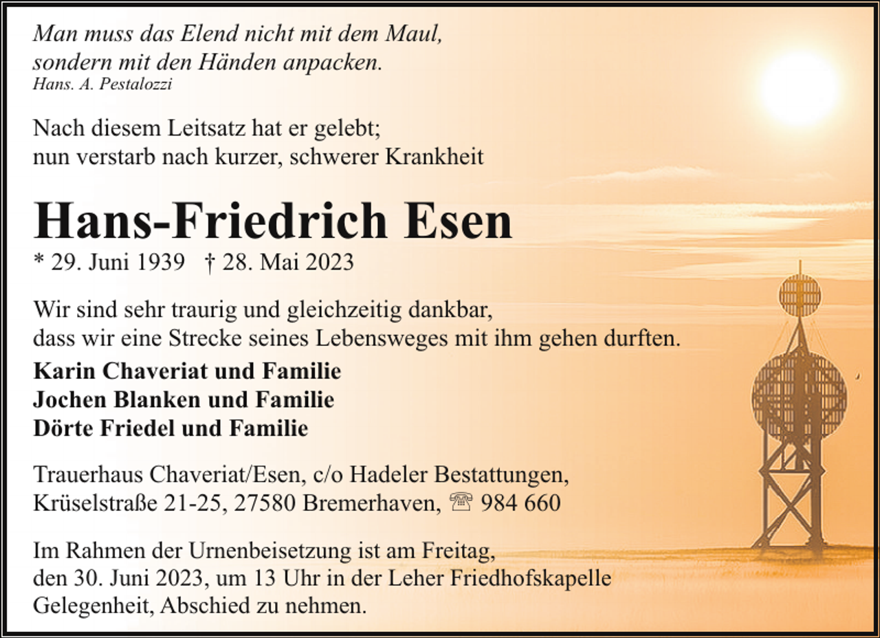 <p>Man muss das Elend nicht mit dem Maul,<br />sondern mit den Händen anpacken.<br />Hans. A. Pestalozzi</p><p>Nach diesem Leitsatz hat er gelebt;<br />nun verstarb nach kurzer, schwerer Krankheit</p><p>Hans-Friedrich Esen</p><p>* 29. Juni 1939 † 28. Mai 2023</p><p>Wir sind sehr traurig und gleichzeitig dankbar,<br />dass wir eine Strecke seines Lebensweges mit ihm gehen durften.<br />Karin Chaveriat und Familie<br />Jochen Blanken und Familie<br />Dörte Friedel und Familie<br />Trauerhaus Chaveriat/Esen, c/o Hadeler Bestattungen,<br />Krüselstraße 21-25, 27580 Bremerhaven, ' 984 660<br />Im Rahmen der Urnenbeisetzung ist am Freitag,<br />den 30. Juni 2023, um 13 Uhr in der Leher Friedhofskapelle<br />Gelegenheit, Abschied zu nehmen.</p>