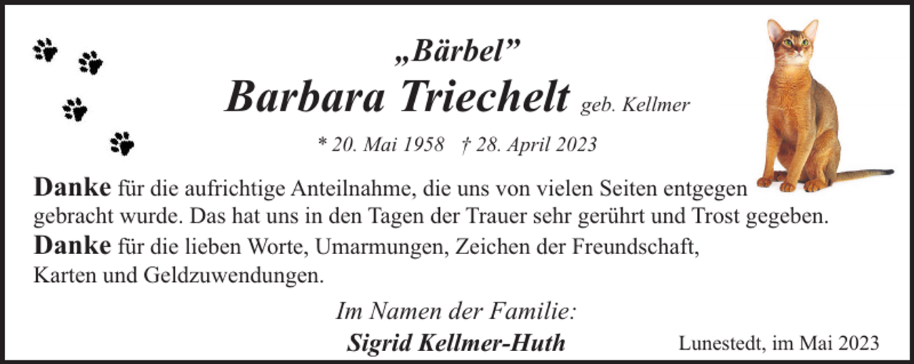 <p>„Bärbel”</p><p>Barbara Triechelt geb. Kellmer<br />* 20. Mai 1958 † 28. April 2023</p><p>Danke für die aufrichtige Anteilnahme, die uns von vielen Seiten entgegen<br />gebracht wurde. Das hat uns in den Tagen der Trauer sehr gerührt und Trost gegeben.<br />Danke für die lieben Worte, Umarmungen, Zeichen der Freundschaft,<br />Karten und Geldzuwendungen.<br />Im Namen der Familie:<br />Sigrid Kellmer-Huth</p><p>Lunestedt, im Mai 2023</p>
