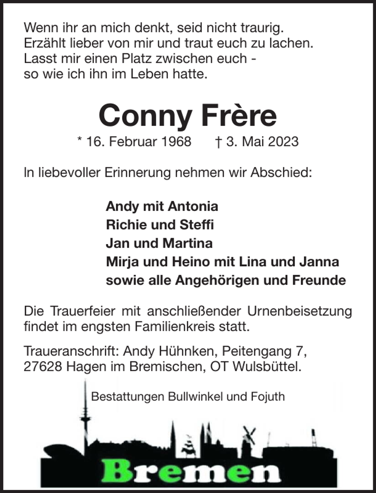 <p>Wenn ihr an mich denkt, seid nicht traurig.<br />Erzählt lieber von mir und traut euch zu lachen.<br />Lasst mir einen Platz zwischen euch so wie ich ihn im Leben hatte.</p><p>Conny Frère<br />* 16. Februar 1968</p><p>† 3. Mai 2023</p><p>ln liebevoller Erinnerung nehmen wir Abschied:<br />Andy mit Antonia<br />Richie und Steffi<br />Jan und Martina<br />Mirja und Heino mit Lina und Janna<br />sowie alle Angehörigen und Freunde<br />Die Trauerfeier mit anschließender Urnenbeisetzung<br />findet im engsten Familienkreis statt.<br />Traueranschrift: Andy Hühnken, Peitengang 7,<br />27628 Hagen im Bremischen, OT Wulsbüttel.<br />Bestattungen Bullwinkel und Fojuth</p>
