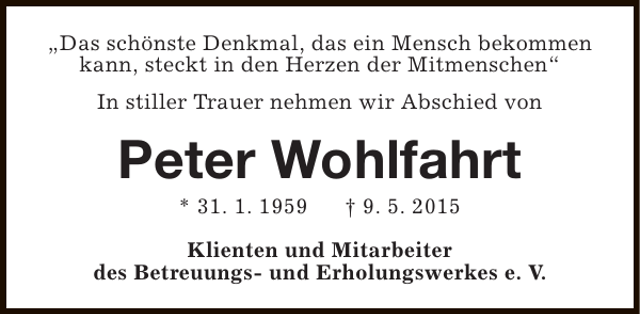 <p>„Das schönste Denkmal, das ein Mensch bekommen<br />kann, steckt in den Herzen der Mitmenschen“<br />In stiller Trauer nehmen wir Abschied von</p><p>Peter Wohlfahrt<br />* 31. 1. 1959</p><p>† 9. 5. 2015</p><p>Klienten und Mitarbeiter<br />des Betreuungs- und Erholungswerkes e. V.</p>