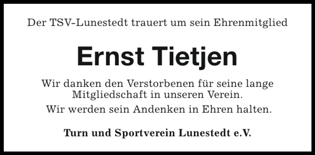 <p>Der TSV-Lunestedt trauert um sein Ehrenmitglied</p><p>Ernst Tietjen<br />Wir danken den Verstorbenen für seine lange<br />Mitgliedschaft in unseren Verein.<br />Wir werden sein Andenken in Ehren halten.<br />Turn und Sportverein Lunestedt e.V.</p>