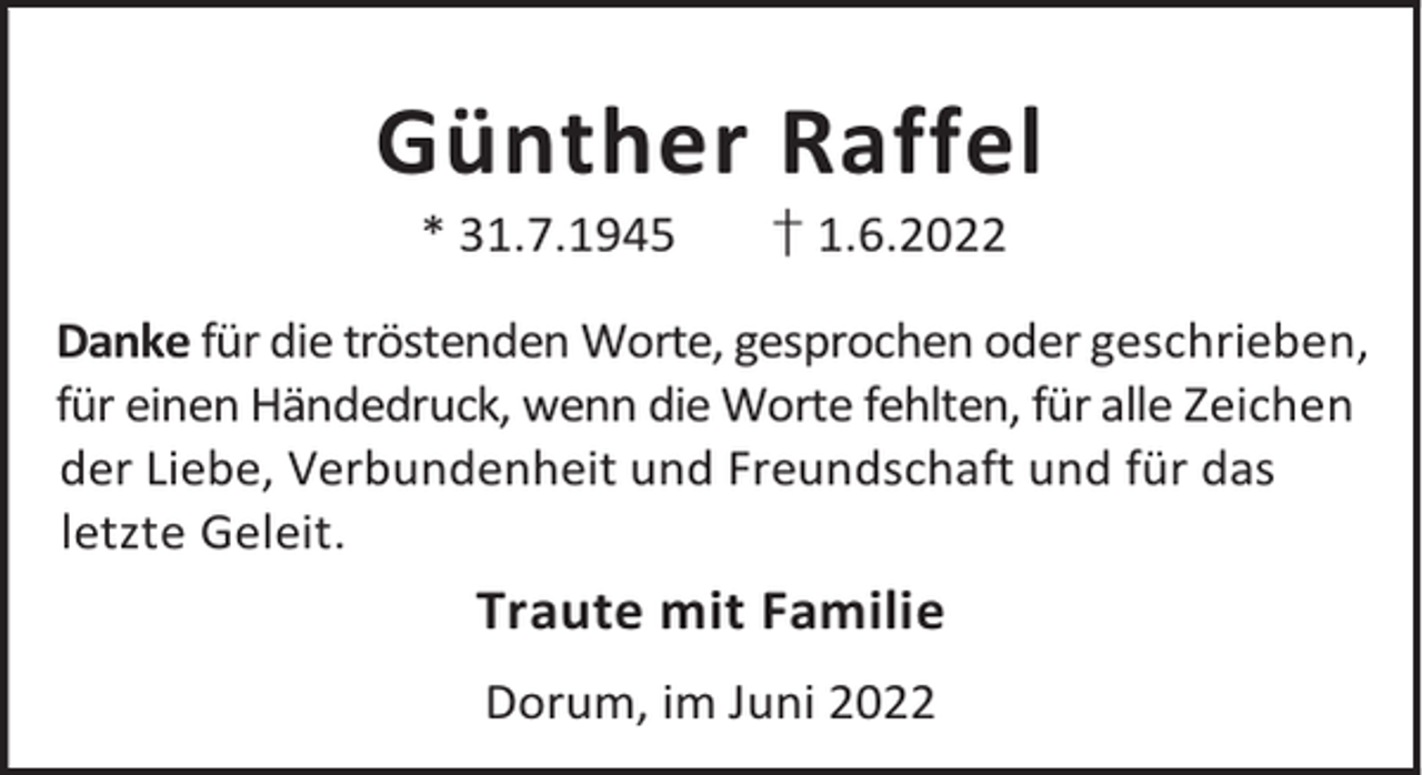 <p>Günther Raffel<br />* 31.7.1945</p><p>† 1.6.2022</p><p>Danke für die tröstenden Worte, gesprochen oder geschrieben,<br />für einen Händedruck, wenn die Worte fehlten, für alle Zeichen<br />der Liebe, Verbundenheit und Freundschaft und für das<br />letzte Geleit.</p><p>Traute mit Familie<br />Dorum, im Juni 2022</p>