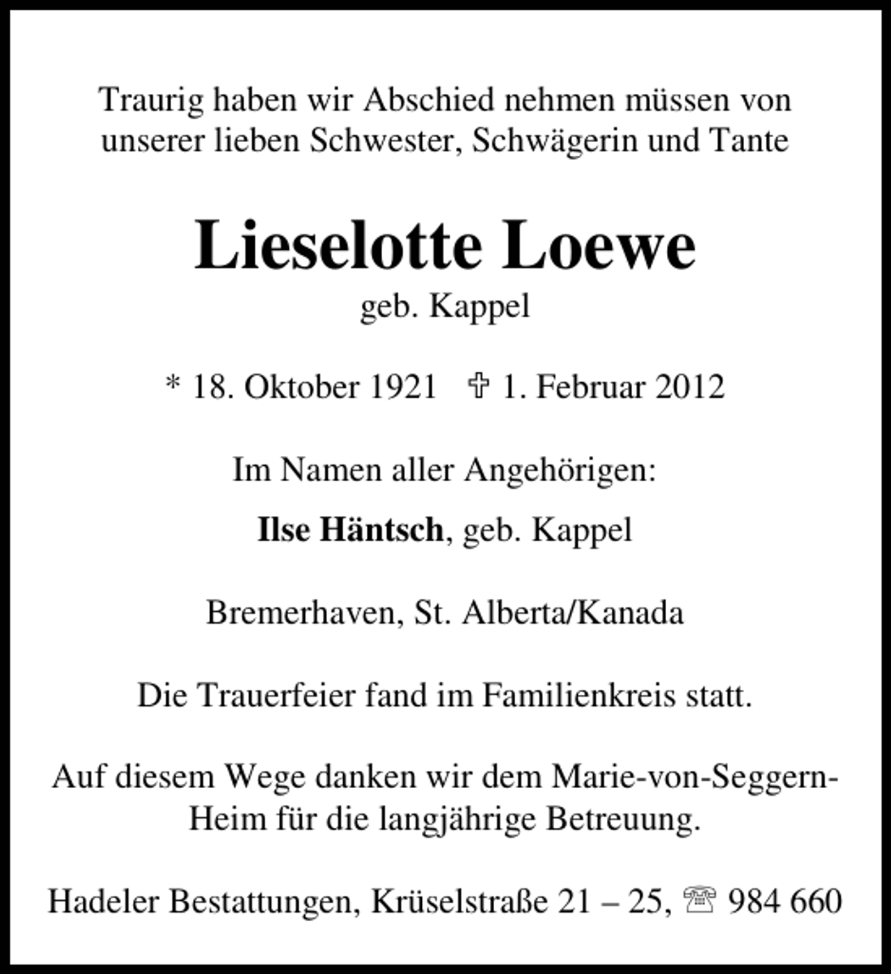 <p>Traurig haben wir Abschied nehmen müssen von<br />unserer lieben Schwester, Schwägerin und Tante</p><p>Lieselotte Loewe<br />geb. Kappel</p><p>* 18. Oktober 192. Februar 2012</p><p>Im Namen aller Angehörigen:<br />Ilse Häntsch, geb. Kappel<br />Bremerhaven, St. Alberta/Kanada<br />Die Trauerfeier fand im Familienkreis statt.<br />Auf diesem Wege danken wir dem Marie-von-SeggernHeim für die langjährige Betreuung.<br />Hadeler Bestattungen, Krüselstraße 21 – 25, 984 660</p>