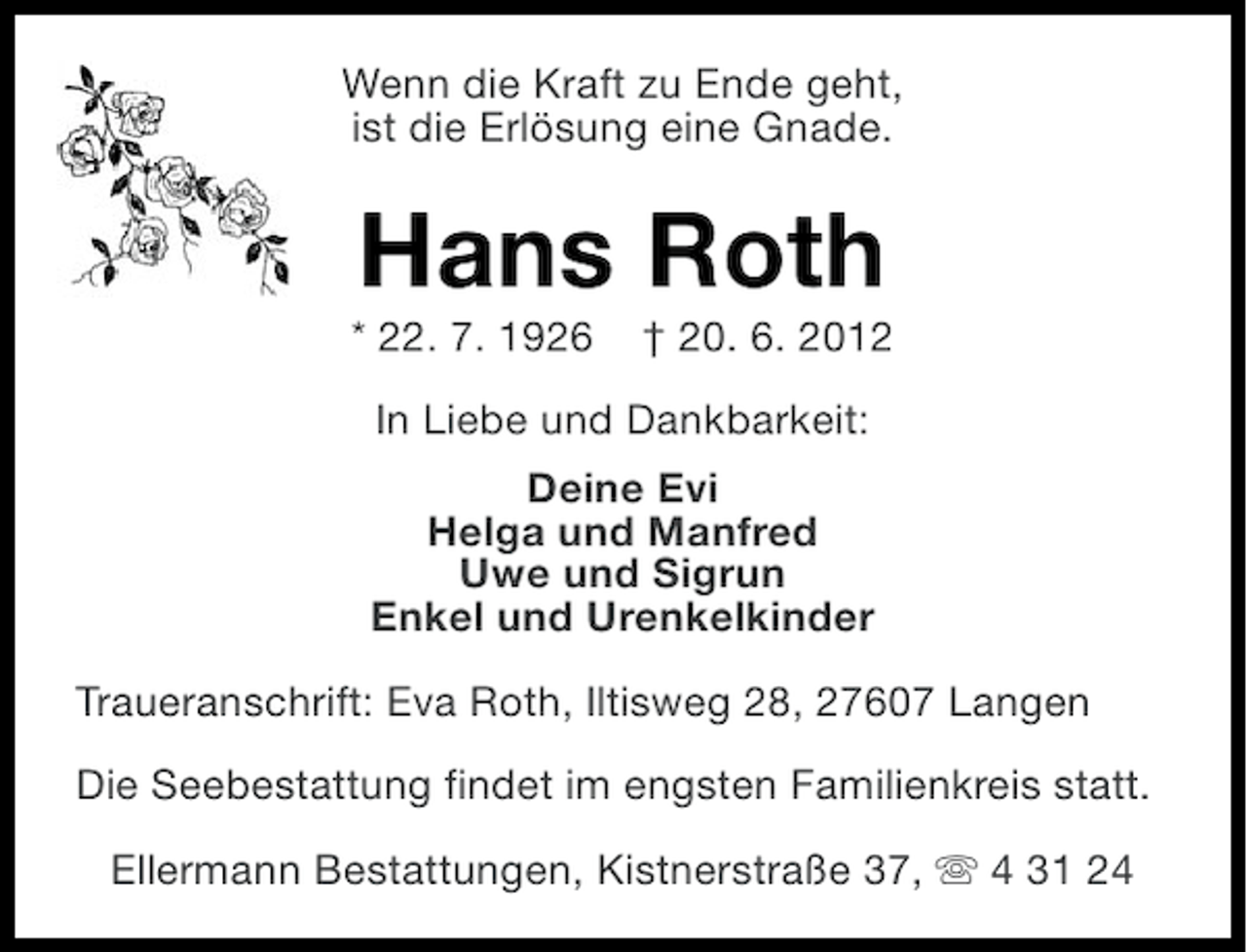 <p>Wenn die Kraft zu Ende geht,<br />ist die Erlösung eine Gnade.</p><p>Hans Roth<br />* 22. 7. 1926</p><p>† 20. 6. 2012</p><p>In Liebe und Dankbarkeit:<br />Deine Evi<br />Helga und Manfred<br />Uwe und Sigrun<br />Enkel und Urenkelkinder<br />Traueranschrift: Eva Roth, Iltisweg 28, 27607 Langen<br />Die Seebestattung findet im engsten Familienkreis statt.<br />Ellermann Bestattungen, Kistnerstraße 37, s 4 31 24</p>