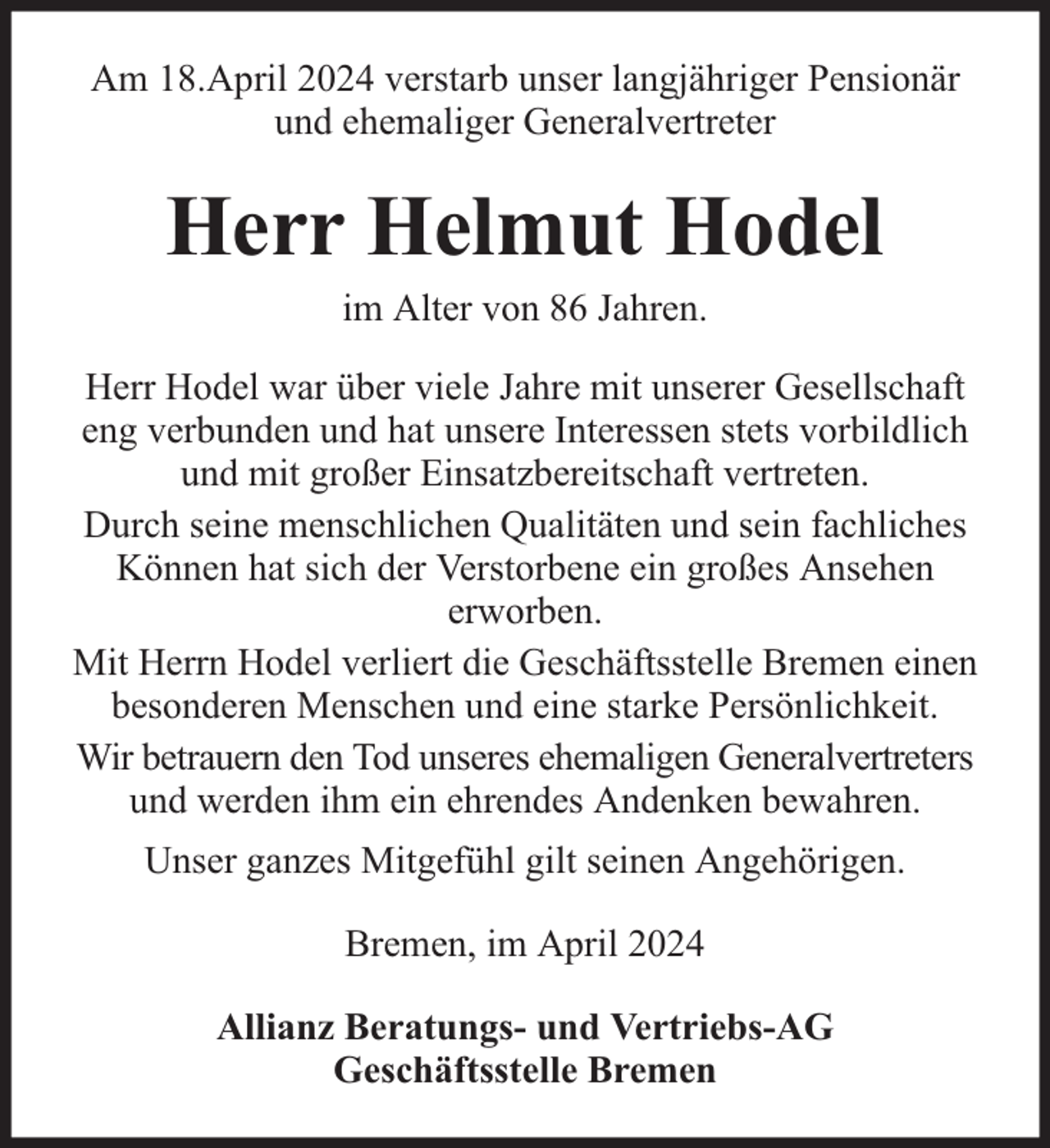 <p>Am 18.April 2024 verstarb unser langjähriger Pensionär<br />und ehemaliger Generalvertreter</p><p>Herr Helmut Hodel<br />im Alter von 86 Jahren.</p><p>Herr Hodel war über viele Jahre mit unserer Gesellschaft<br />eng verbunden und hat unsere Interessen stets vorbildlich<br />und mit großer Einsatzbereitschaft vertreten.<br />Durch seine menschlichen Qualitäten und sein fachliches<br />Können hat sich der Verstorbene ein großes Ansehen<br />erworben.<br />Mit Herrn Hodel verliert die Geschäftsstelle Bremen einen<br />besonderen Menschen und eine starke Persönlichkeit.<br />Wir betrauern den Tod unseres ehemaligen Generalvertreters<br />und werden ihm ein ehrendes Andenken bewahren.<br />Unser ganzes Mitgefühl gilt seinen Angehörigen.<br />Bremen, im April 2024<br />Allianz Beratungs- und Vertriebs-AG<br />Geschäftsstelle Bremen</p>