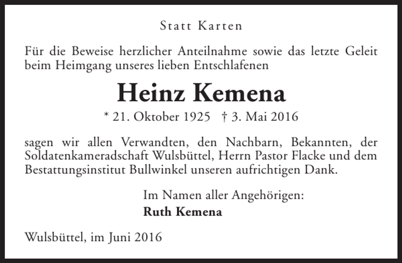 <p>St a t t K a r t e n<br />Für die Beweise herzlicher Anteilnahme sowie das letzte Geleit<br />beim Heimgang unseres lieben Entschlafenen</p><p>Heinz Kemena</p><p>* 21. Oktober 1925 † 3. Mai 2016<br />sagen wir allen Verwandten, den Nachbarn, Bekannten, der<br />Soldatenkameradschaft Wulsbüttel, Herrn Pastor Flacke und dem<br />Bestattungsinstitut Bullwinkel unseren aufrichtigen Dank.<br />Im Namen aller Angehörigen:<br />Ruth Kemena<br />Wulsbüttel, im Juni 2016</p>