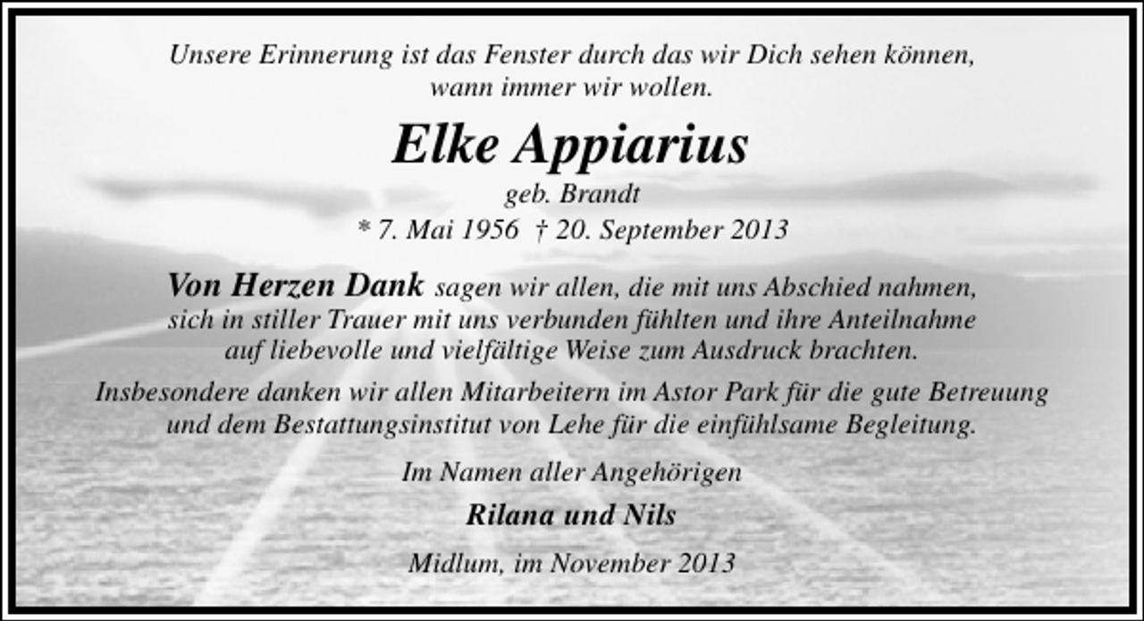 <p>Unsere Erinnerung ist das Fenster durch das wir Dich sehen können,<br />wann immer wir wollen.</p><p>Elke Appiarius</p><p>geb. Brandt<br />* 7. Mai 1956 † 20. September 2013</p><p>Von Herzen Dank sagen wir allen, die mit uns Abschied nahmen,</p><p>sich in stiller Trauer mit uns verbunden fühlten und ihre Anteilnahme<br />auf liebevolle und vielfältige Weise zum Ausdruck brachten.<br />Insbesondere danken wir allen Mitarbeitern im Astor Park für die gute Betreuung<br />und dem Bestattungsinstitut von Lehe für die einfühlsame Begleitung.<br />Im Namen aller Angehörigen</p><p>Rilana und Nils<br />Midlum, im November 2013</p>