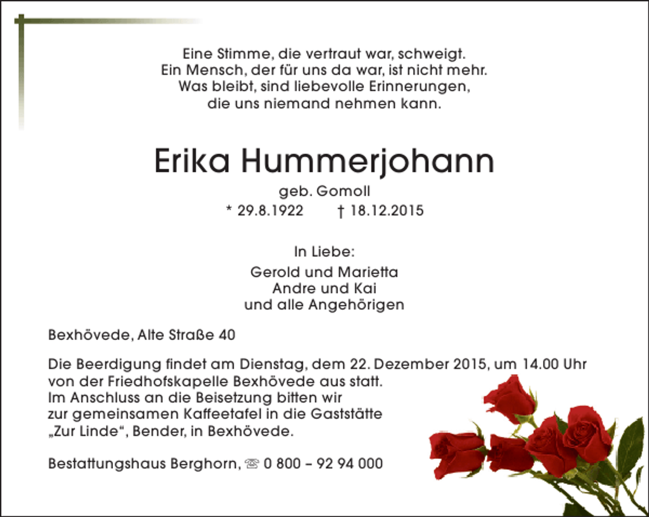 <p>Eine Stimme, die vertraut war, schweigt.<br />Ein Mensch, der für uns da war, ist nicht mehr.<br />Was bleibt, sind liebevolle Erinnerungen,<br />die uns niemand nehmen kann.</p><p>Erika Hummerjohann<br />geb. Gomoll<br />* 29.8.1922<br />† 18.12.2015<br />In Liebe:<br />Gerold und Marietta<br />Andre und Kai<br />und alle Angehörigen<br />Bexhövede, Alte Straße 40<br />Die Beerdigung findet am Dienstag, dem 22. Dezember 2015, um 14.00 Uhr<br />von der Friedhofskapelle Bexhövede aus statt.<br />Im Anschluss an die Beisetzung bitten wir<br />zur gemeinsamen Kaffeetafel in die Gaststätte<br />„Zur Linde“, Bender, in Bexhövede.<br />Bestattungshaus Berghorn, s 0 800 – 92 94 000</p>