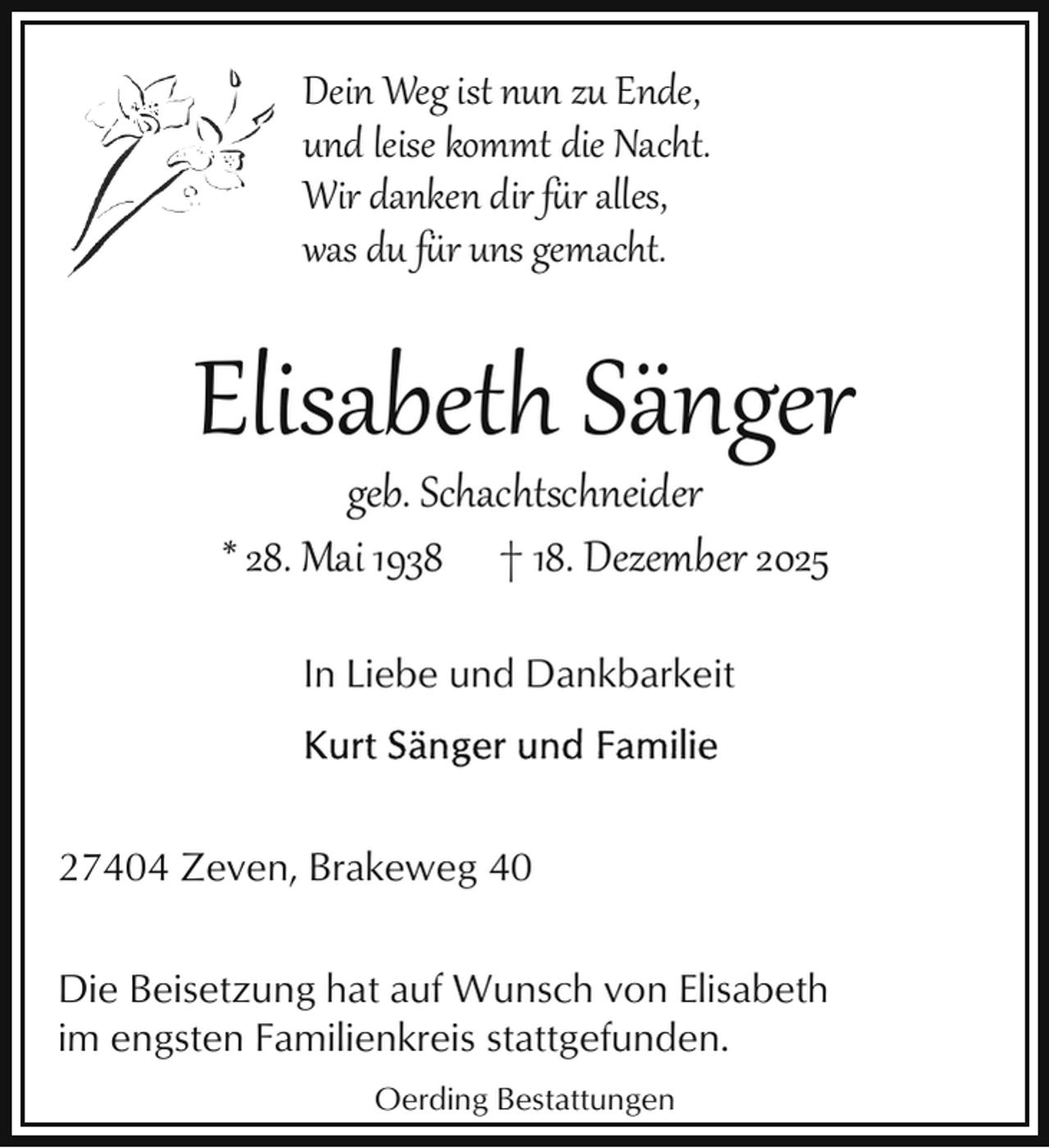 <p>Dein Weg ist nun zu Ende,<br />und leise kommt die Nacht.<br />Wir danken dir für alles,<br />was du für uns gemacht.</p>
<p>Elisabeth Sänger<br />geb. Schachtschneider<br />* 28. Mai 1938 † 18. Dezember 2025<br />In Liebe und Dankbarkeit</p>
<p>27404 Zeven, Brakeweg 40<br />Die Beisetzung hat auf Wunsch von Elisabeth<br />im engsten Familienkreis stattgefunden.<br />Oerding Bestattungen</p>