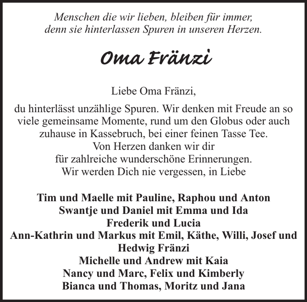 <p>Menschen die wir lieben, bleiben für immer,<br />denn sie hinterlassen Spuren in unseren Herzen.</p><p>Oma Fränzi<br />Liebe Oma Fränzi,<br />du hinterlässt unzählige Spuren. Wir denken mit Freude an so<br />viele gemeinsame Momente, rund um den Globus oder auch<br />zuhause in Kassebruch, bei einer feinen Tasse Tee.<br />Von Herzen danken wir dir<br />für zahlreiche wunderschöne Erinnerungen.<br />Wir werden Dich nie vergessen, in Liebe<br />Tim und Maelle mit Pauline, Raphou und Anton<br />Swantje und Daniel mit Emma und Ida<br />Frederik und Lucia<br />Ann-Kathrin und Markus mit Emil, Käthe, Willi, Josef und<br />Hedwig Fränzi<br />Michelle und Andrew mit Kaia<br />Nancy und Marc, Felix und Kimberly<br />Bianca und Thomas, Moritz und Jana</p>