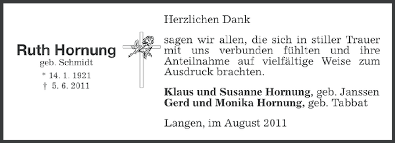 <p>Herzlichen Dank</p><p>Ruth Hornung<br />geb. Schmidt<br />* 14. 1. 1921<br />† 5. 6. 2011</p><p>sagen wir allen, die sich in stiller Trauer<br />mit uns verbunden fühlten und ihre<br />Anteilnahme auf vielfältige Weise zum<br />Ausdruck brachten.<br />Klaus und Susanne Hornung, geb. Janssen<br />Gerd und Monika Hornung, geb. Tabbat<br />Langen, im August 2011</p>