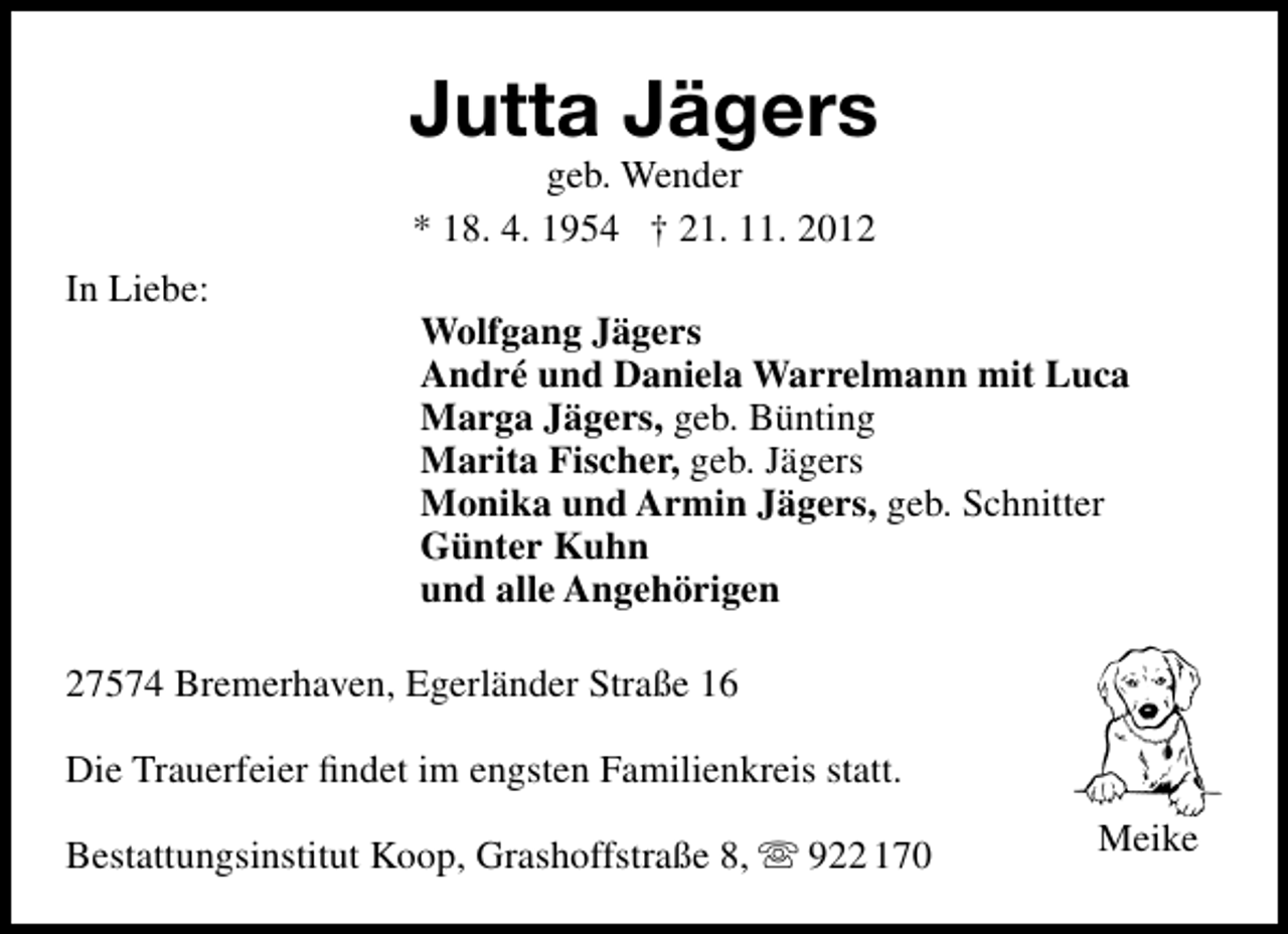 <p>Jutta Jägers<br />geb. Wender<br />* 18. 4. 1954 † 21. 11. 2012</p><p>In Liebe:</p><p>Wolfgang Jägers<br />André und Daniela Warrelmann mit Luca<br />Marga Jägers, geb. Bünting<br />Marita Fischer, geb. Jägers<br />Monika und Armin Jägers, geb. Schnitter<br />Günter Kuhn<br />und alle Angehörigen</p><p>27574 Bremerhaven, Egerländer Straße 16<br />Die Trauerfeier ﬁndet im engsten Familienkreis statt.<br />Bestattungsinstitut Koop, Grashoffstraße 8,  922 170</p><p>Meike</p>