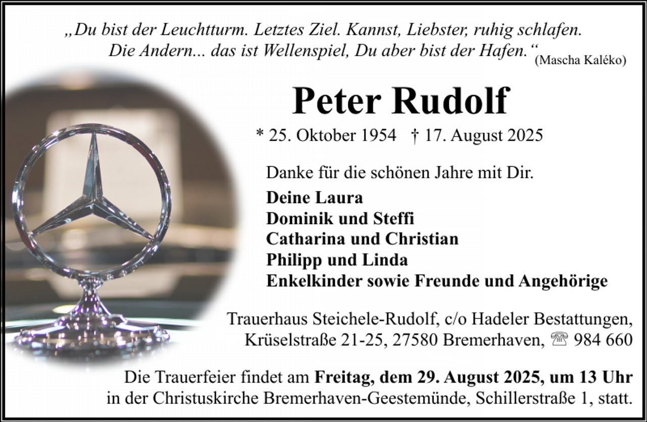 <p>„Du bist der Leuchtturm. Letztes Ziel. Kannst, Liebster, ruhig schlafen.<br />Die Andern... das ist Wellenspiel, Du aber bist der Hafen.“(Mascha Kaléko)</p><p>Peter Rudolf<br />* 25. Oktober 1954 † 17. August 2025<br />Danke für die schönen Jahre mit Dir.<br />Deine Laura<br />Dominik und Steffi<br />Catharina und Christian<br />Philipp und Linda<br />Enkelkinder sowie Freunde und Angehörige<br />Trauerhaus Steichele-Rudolf, c/o Hadeler Bestattungen,<br />Krüselstraße 21-25, 27580 Bremerhaven, ' 984 660<br />Die Trauerfeier findet am Freitag, dem 29. August 2025, um 13 Uhr<br />in der Christuskirche Bremerhaven-Geestemünde, Schillerstraße 1, statt.</p>
