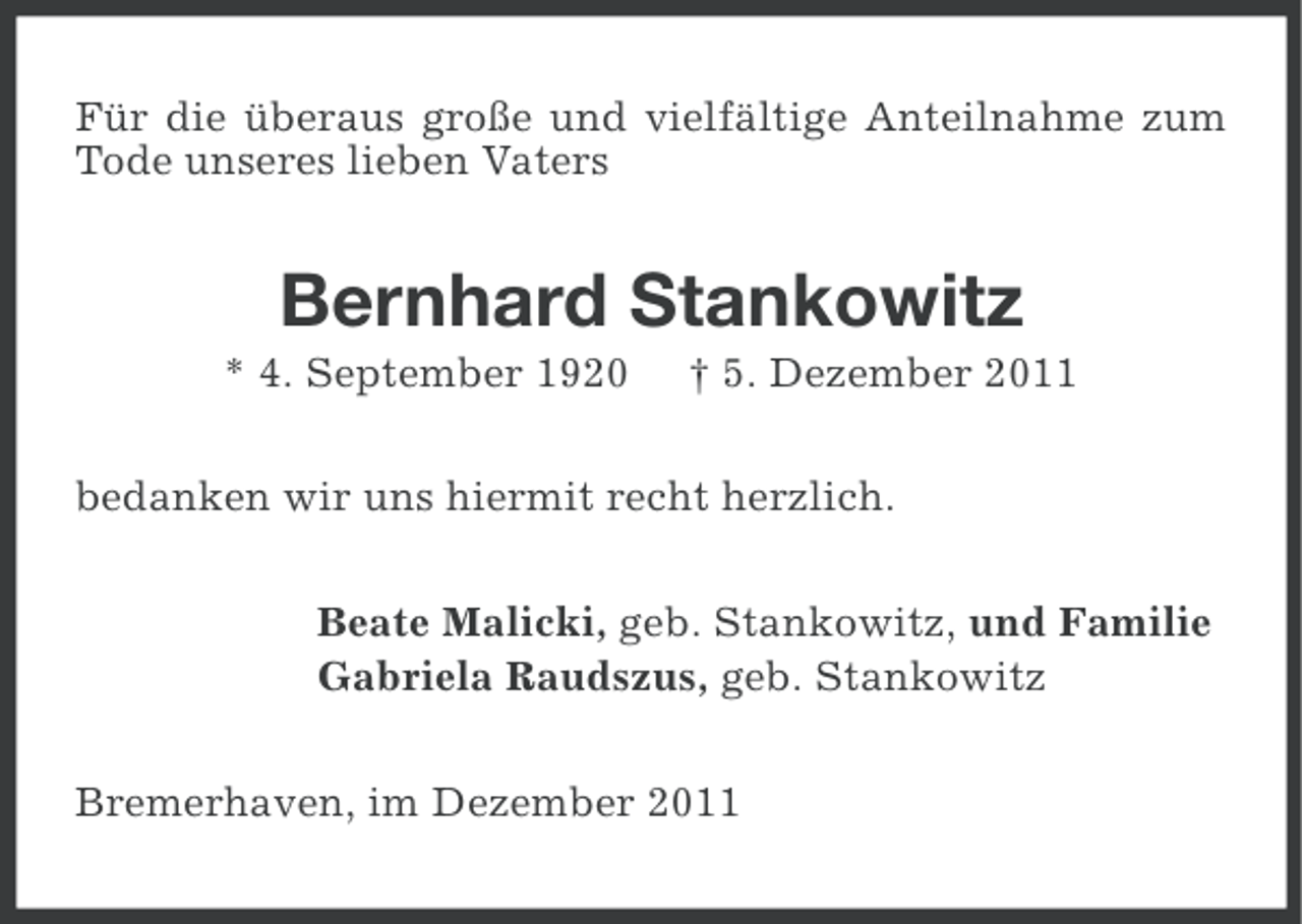 <p>Für die überaus große und vielfältige Anteilnahme zum<br />Tode unseres lieben Vaters</p><p>Bernhard Stankowitz<br />* 4. September 1920</p><p>† 5. Dezember 2011</p><p>bedanken wir uns hiermit recht herzlich.<br />Beate Malicki, geb. Stankowitz, und Familie<br />Gabriela Raudszus, geb. Stankowitz<br />Bremerhaven, im Dezember 2011</p>
