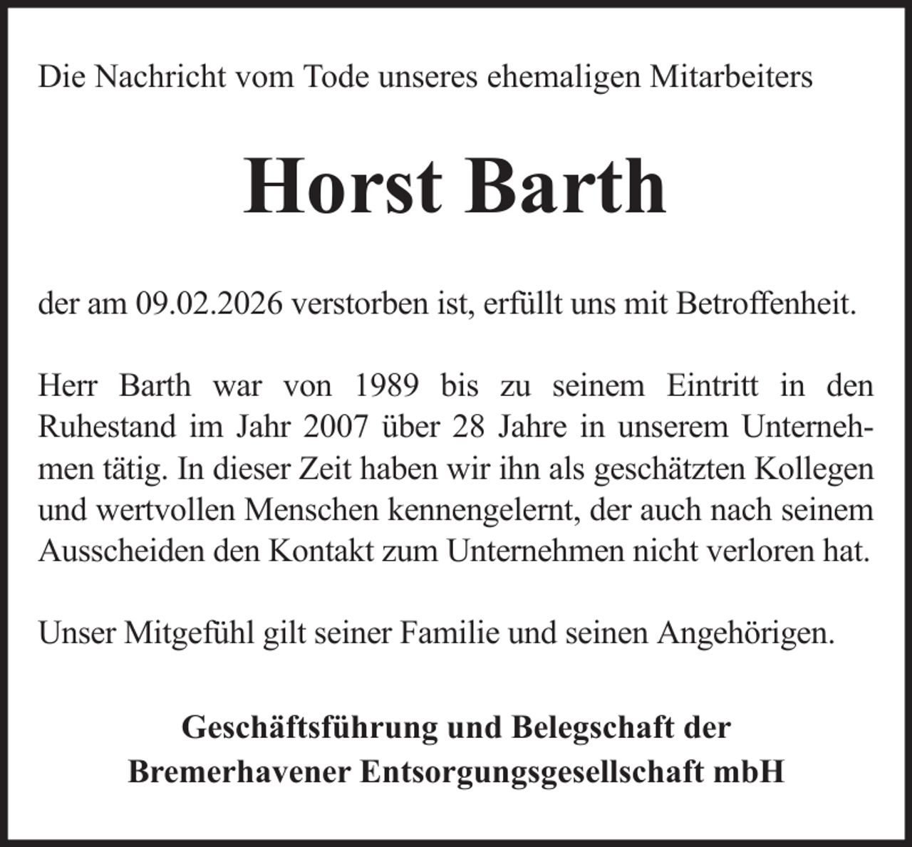 <p>Die Nachricht vom Tode unseres ehemaligen Mitarbeiters</p><p>Horst Barth<br />der am 09.02.2026 verstorben ist, erfüllt uns mit Betroffenheit.<br />Herr Barth war von 1989 bis zu seinem Eintritt in den<br />Ruhestand im Jahr 2007 über 28 Jahre in unserem Unternehmen tätig. In dieser Zeit haben wir ihn als geschätzten Kollegen<br />und wertvollen Menschen kennengelernt, der auch nach seinem<br />Ausscheiden den Kontakt zum Unternehmen nicht verloren hat.<br />Unser Mitgefühl gilt seiner Familie und seinen Angehörigen.<br />Geschäftsführung und Belegschaft der<br />Bremerhavener Entsorgungsgesellschaft mbH</p>