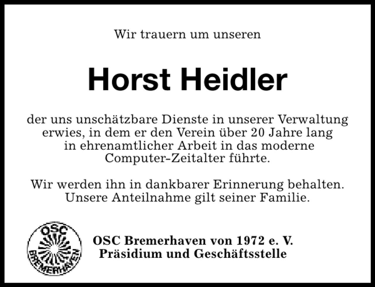 <p>Wir trauern um unseren</p><p>Horst Heidler<br />der uns unschätzbare Dienste in unserer Verwaltung<br />erwies, in dem er den Verein über 20 Jahre lang<br />in ehrenamtlicher Arbeit in das moderne<br />Computer-Zeitalter führte.<br />Wir werden ihn in dankbarer Erinnerung behalten.<br />Unsere Anteilnahme gilt seiner Familie.<br />OSC Bremerhaven von 1972 e. V.<br />Präsidium und Geschäftsstelle</p>