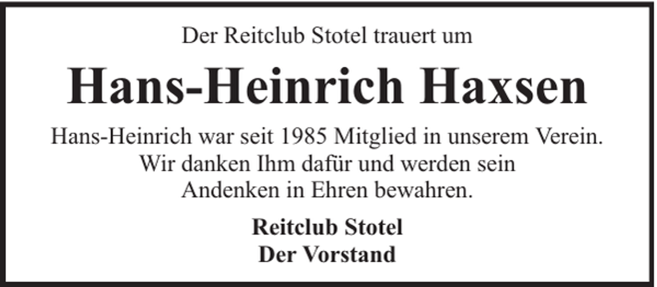 <p>Der Reitclub Stotel trauert um</p><p>Hans-Heinrich Haxsen</p><p>Hans-Heinrich war seit 1985 Mitglied in unserem Verein.<br />Wir danken Ihm dafür und werden sein<br />Andenken in Ehren bewahren.<br />Reitclub Stotel<br />Der Vorstand</p>