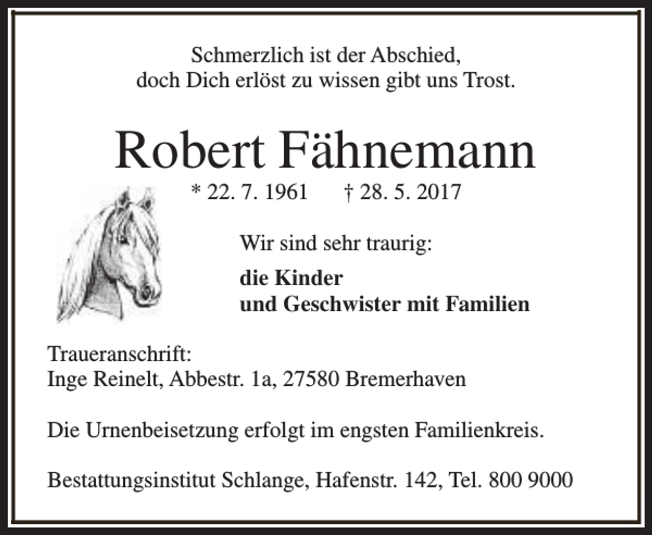 <p>Schmerzlich ist der Abschied,<br />doch Dich erlöst zu wissen gibt uns Trost.</p><p>Robert Fähnemann<br />* 22. 7. 1961</p><p>† 28. 5. 2017</p><p>Wir sind sehr traurig:<br />die Kinder<br />und Geschwister mit Familien<br />Traueranschrift:<br />Inge Reinelt, Abbestr. 1a, 27580 Bremerhaven<br />Die Urnenbeisetzung erfolgt im engsten Familienkreis.<br />Bestattungsinstitut Schlange, Hafenstr. 142, Tel. 800 9000</p>