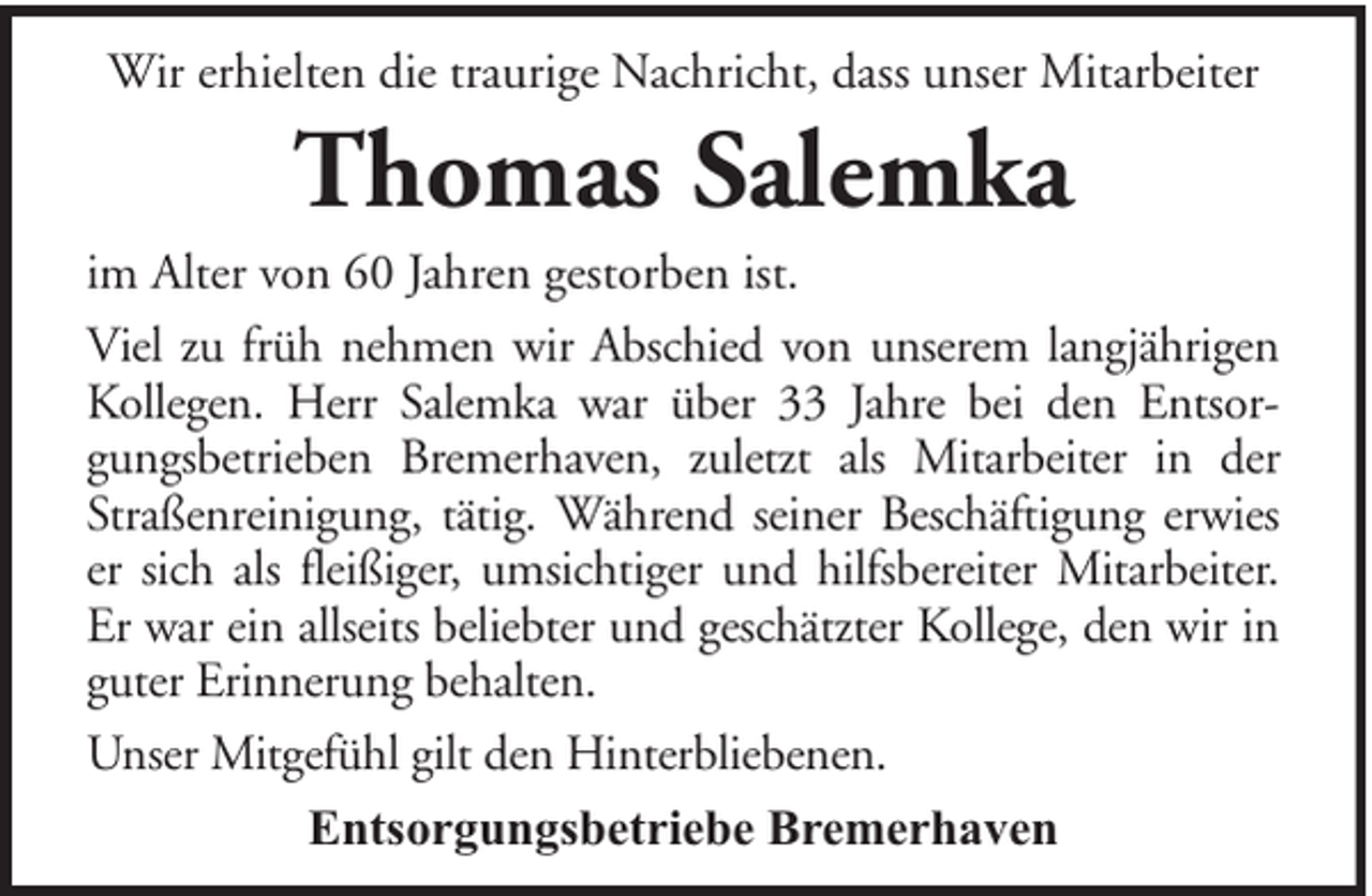 <p>Wir erhielten die traurige Nachricht, dass unser Mitarbeiter</p><p>Thomas Salemka<br />im Alter von 60 Jahren gestorben ist.<br />Viel zu früh nehmen wir Abschied von unserem langjährigen<br />Kollegen. Herr Salemka war über 33 Jahre bei den Entsorgungsbetrieben Bremerhaven, zuletzt als Mitarbeiter in der<br />Straßenreinigung, tätig. Während seiner Beschäftigung erwies<br />er sich als fleißiger, umsichtiger und hilfsbereiter Mitarbeiter.<br />Er war ein allseits beliebter und geschätzter Kollege, den wir in<br />guter Erinnerung behalten.<br />Unser Mitgefühl gilt den Hinterbliebenen.<br />Entsorgungsbetriebe Bremerhaven</p>