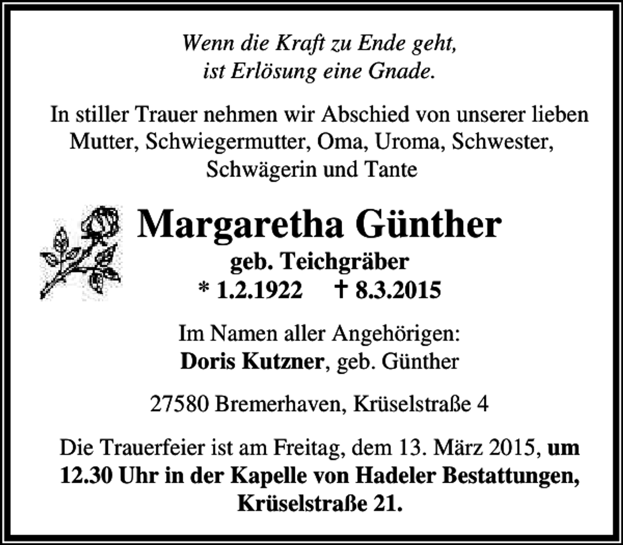 <p>Wenn die Kraft zu Ende geht,<br />ist Erlösung eine Gnade.<br />In stiller Trauer nehmen wir Abschied von unserer lieben<br />Mutter, Schwiegermutter, Oma, Uroma, Schwester,<br />Schwägerin und Tante</p><p>Margaretha Günther<br />geb. Teichgräber<br />* 1.2.1922 B 8.3.2015</p><p>Im Namen aller Angehörigen:<br />Doris Kutzner, geb. Günther<br />27580 Bremerhaven, Krüselstraße 4<br />Die Trauerfeier ist am Freitag, dem 13. März 2015, um<br />12.30 Uhr in der Kapelle von Hadeler Bestattungen,<br />Krüselstraße 21.</p>
