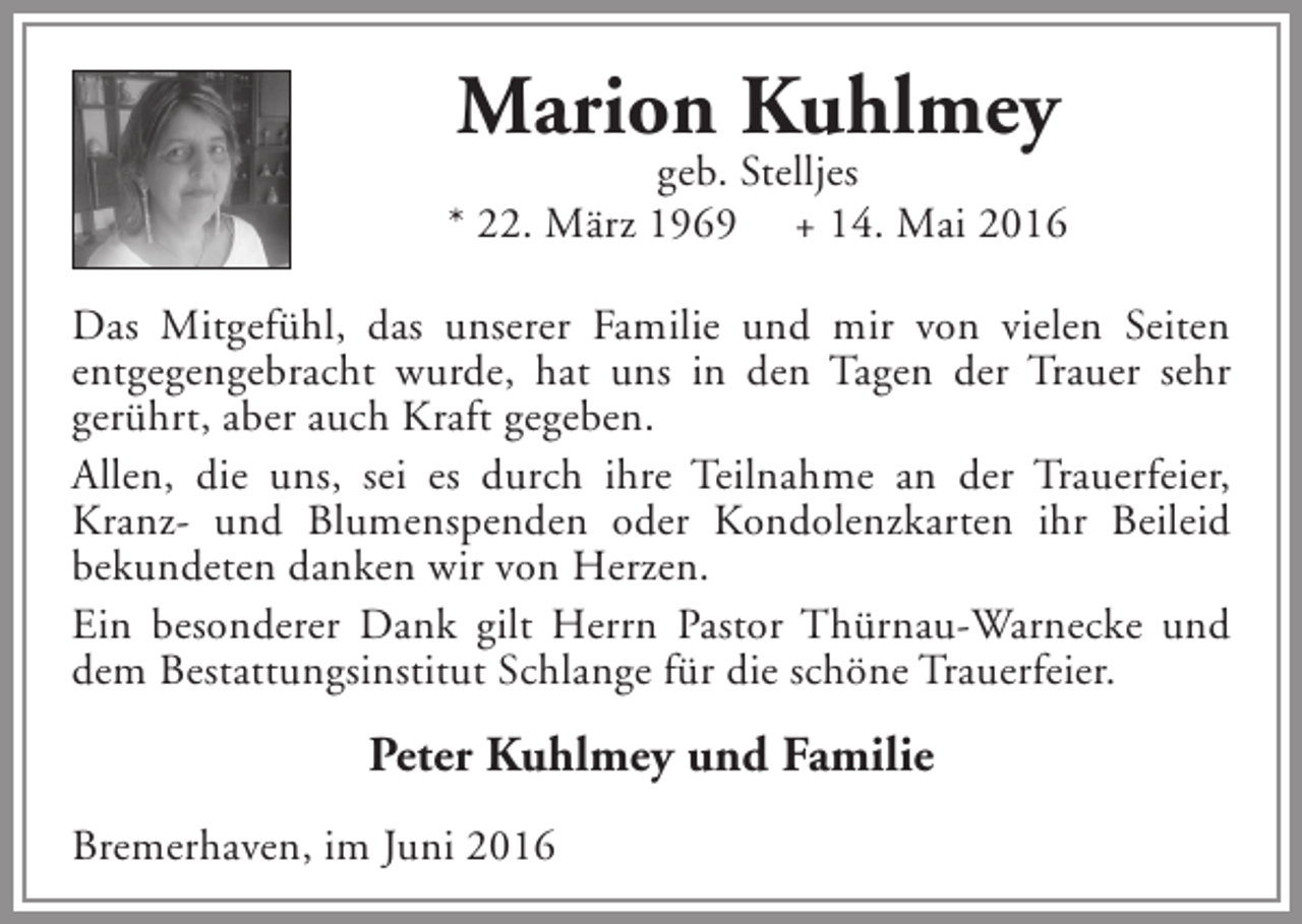 <p>Marion Kuhlmey</p><p>geb. Stelljes<br />* 22. März 1969 + 14. Mai 2016<br />Das Mitgefühl, das unserer Familie und mir von vielen Seiten<br />entgegengebracht wurde, hat uns in den Tagen der Trauer sehr<br />gerührt, aber auch Kraft gegeben.<br />Allen, die uns, sei es durch ihre Teilnahme an der Trauerfeier,<br />Kranz- und Blumenspenden oder Kondolenzkarten ihr Beileid<br />bekundeten danken wir von Herzen.<br />Ein besonderer Dank gilt Herrn Pastor Thürnau-Warnecke und<br />dem Bestattungsinstitut Schlange für die schöne Trauerfeier.</p><p>Peter Kuhlmey und Familie<br />Bremerhaven, im Juni 2016</p>