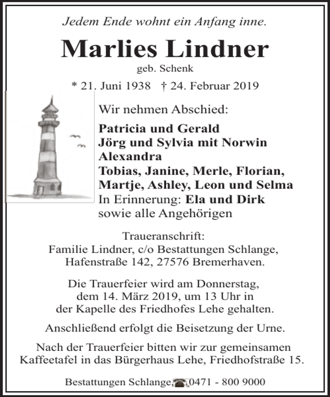 <p>Jedem Ende wohnt ein Anfang inne.</p>
<p>Marlies Lindner<br />geb. Schenk</p>
<p>* 21. Juni 1938 † 24. Februar 2019</p>
<p>Wir nehmen Abschied:<br />Patricia und Gerald<br />Jörg und Sylvia mit Norwin<br />Alexandra<br />Tobias, Janine, Merle, Florian,<br />Martje, Ashley, Leon und Selma<br />In Erinnerung: Ela und Dirk<br />sowie alle Angehörigen<br />Traueranschrift:<br />Familie Lindner, c/o Bestattungen Schlange,<br />Hafenstraße 142, 27576 Bremerhaven.<br />Die Trauerfeier wird am Donnerstag,<br />dem 14. März 2019, um 13 Uhr in<br />der Kapelle des Friedhofes Lehe gehalten.</p>
<p>Anschließend erfolgt die Beisetzung der Urne.<br />Nach der Trauerfeier bitten wir zur gemeinsamen<br />Kaffeetafel in das Bürgerhaus Lehe, Friedhofstraße 15.<br />Bestattungen Schlange,</p>
<p>0471 - 800 9000</p>