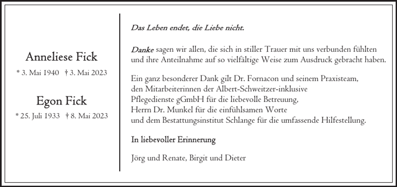 <p>sagen wir allen, die sich in stiller Trauer mit uns verbunden fühlten<br />und ihre Anteilnahme auf so vielfältige Weise zum Ausdruck gebracht haben.<br />* 3. Mai 1940 † 3. Mai 2023</p><p>* 25. Juli 1933 † 8. Mai 2023</p><p>Ein ganz besonderer Dank gilt Dr. Fornacon und seinem Praxisteam,<br />den Mitarbeiterinnen der Albert-Schweitzer-inklusive<br />Pflegedienste gGmbH für die liebevolle Betreuung,<br />Herrn Dr. Munkel für die einfühlsamen Worte<br />und dem Bestattungsinstitut Schlange für die umfassende Hilfestellung.</p><p>Jörg und Renate, Birgit und Dieter</p>