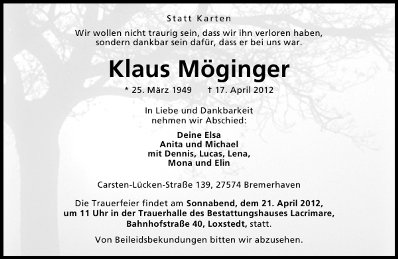 <p>Statt Karten<br />Wir wollen nicht traurig sein, dass wir ihn verloren haben,<br />sondern dankbar sein dafür, dass er bei uns war.</p><p>Klaus Möginger<br />* 25. März 1949</p><p>† 17. April 2012</p><p>In Liebe und Dankbarkeit<br />nehmen wir Abschied:<br />Deine Elsa<br />Anita und Michael<br />mit Dennis, Lucas, Lena,<br />Mona und Elin<br />Carsten-Lücken-Straße 139, 27574 Bremerhaven<br />Die Trauerfeier ﬁndet am Sonnabend, dem 21. April 2012,<br />um 11 Uhr in der Trauerhalle des Bestattungshauses Lacrimare,<br />Bahnhofstraße 40, Loxstedt, statt.<br />Von Beileidsbekundungen bitten wir abzusehen.</p>