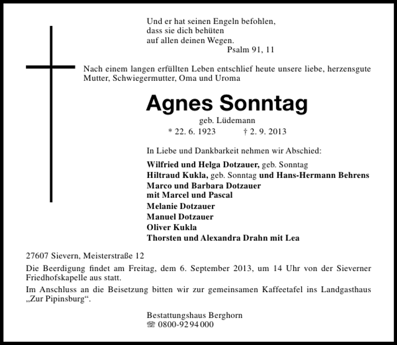 <p>Und er hat seinen Engeln befohlen,<br />dass sie dich behüten<br />auf allen deinen Wegen.<br />Psalm 91, 11<br />Nach einem langen erfüllten Leben entschlief heute unsere liebe, herzensgute<br />Mutter, Schwiegermutter, Oma und Uroma</p><p>Agnes Sonntag<br />geb. Lüdemann<br />* 22. 6. 1923<br />† 2. 9. 2013</p><p>In Liebe und Dankbarkeit nehmen wir Abschied:<br />Wilfried und Helga Dotzauer, geb. Sonntag<br />Hiltraud Kukla, geb. Sonntag und Hans-Hermann Behrens<br />Marco und Barbara Dotzauer<br />mit Marcel und Pascal<br />Melanie Dotzauer<br />Manuel Dotzauer<br />Oliver Kukla<br />Thorsten und Alexandra Drahn mit Lea<br />27607 Sievern, Meisterstraße 12<br />Die Beerdigung ﬁndet am Freitag, dem 6. September 2013, um 14 Uhr von der Sieverner<br />Friedhofskapelle aus statt.<br />Im Anschluss an die Beisetzung bitten wir zur gemeinsamen Kaffeetafel ins Landgasthaus<br />„Zur Pipinsburg“.<br />Bestattungshaus Berghorn<br /> 0800-92 94 000</p>