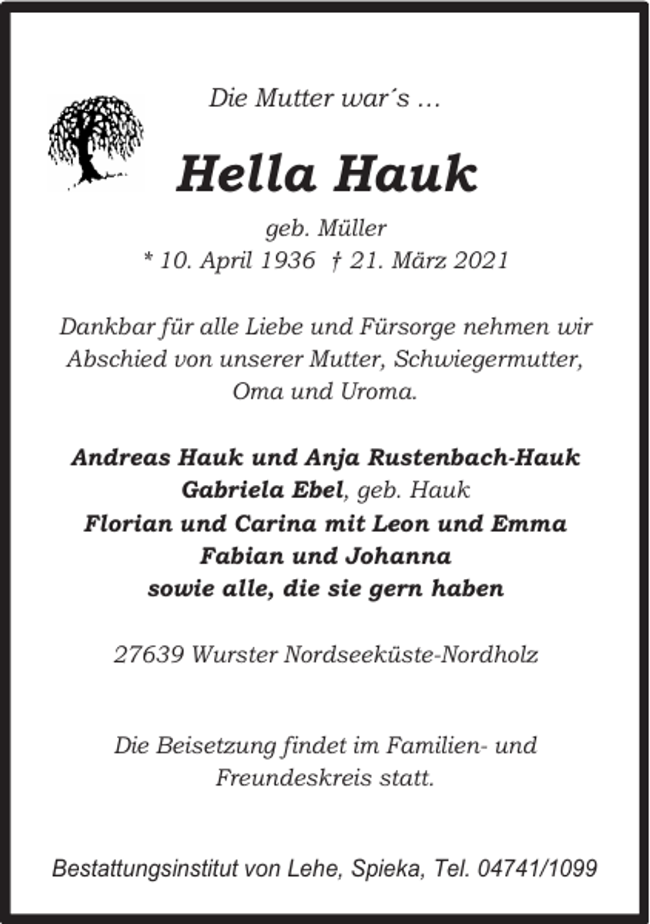 <p>Die Mutter war´s …</p><p>Hella Hauk<br />geb. Müller<br />* 10. April 1936 † 21. März 2021<br />Dankbar für alle Liebe und Fürsorge nehmen wir<br />Abschied von unserer Mutter, Schwiegermutter,<br />Oma und Uroma.<br />Andreas Hauk und Anja Rustenbach-Hauk<br />Gabriela Ebel, geb. Hauk<br />Florian und Carina mit Leon und Emma<br />Fabian und Johanna<br />sowie alle, die sie gern haben<br />27639 Wurster Nordseeküste-Nordholz<br />Die Beisetzung findet im Familien- und<br />Freundeskreis statt.<br />Bestattungsinstitut von Lehe, Spieka, Tel. 04741/1099</p>
