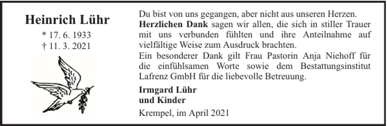 <p>Heinrich Lühr<br />* 17. 6. 1933<br />† 11. 3. 2021</p><p>Du bist von uns gegangen, aber nicht aus unseren Herzen.<br />Herzlichen Dank sagen wir allen, die sich in stiller Trauer<br />mit uns verbunden fühlten und ihre Anteilnahme auf<br />vielfältige Weise zum Ausdruck brachten.<br />Ein besonderer Dank gilt Frau Pastorin Anja Niehoff für<br />die einfühlsamen Worte sowie dem Bestattungsinstitut<br />Lafrenz GmbH für die liebevolle Betreuung.<br />Irmgard Lühr<br />und Kinder<br />Krempel, im April 2021</p>
