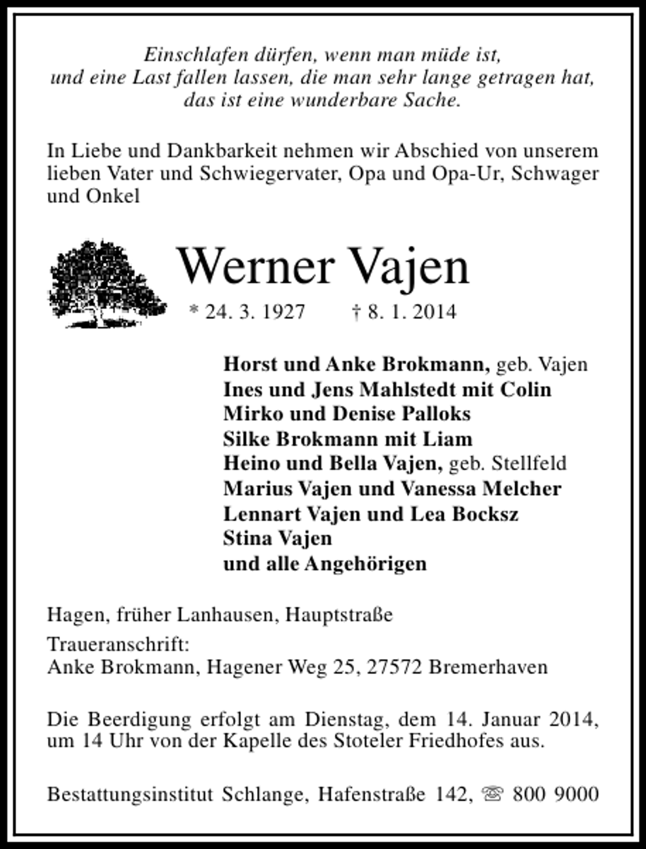 <p>Einschlafen dürfen, wenn man müde ist,<br />und eine Last fallen lassen, die man sehr lange getragen hat,<br />das ist eine wunderbare Sache.<br />In Liebe und Dankbarkeit nehmen wir Abschied von unserem<br />lieben Vater und Schwiegervater, Opa und Opa-Ur, Schwager<br />und Onkel</p><p>Werner Vajen<br />* 24. 3. 1927</p><p>† 8. 1. 2014</p><p>Horst und Anke Brokmann, geb. Vajen<br />Ines und Jens Mahlstedt mit Colin<br />Mirko und Denise Palloks<br />Silke Brokmann mit Liam<br />Heino und Bella Vajen, geb. Stellfeld<br />Marius Vajen und Vanessa Melcher<br />Lennart Vajen und Lea Bocksz<br />Stina Vajen<br />und alle Angehörigen<br />Hagen, früher Lanhausen, Hauptstraße<br />Traueranschrift:<br />Anke Brokmann, Hagener Weg 25, 27572 Bremerhaven<br />Die Beerdigung erfolgt am Dienstag, dem 14. Januar 2014,<br />um 14 Uhr von der Kapelle des Stoteler Friedhofes aus.<br />Bestattungsinstitut Schlange, Hafenstraße 142, s 800 9000</p>
