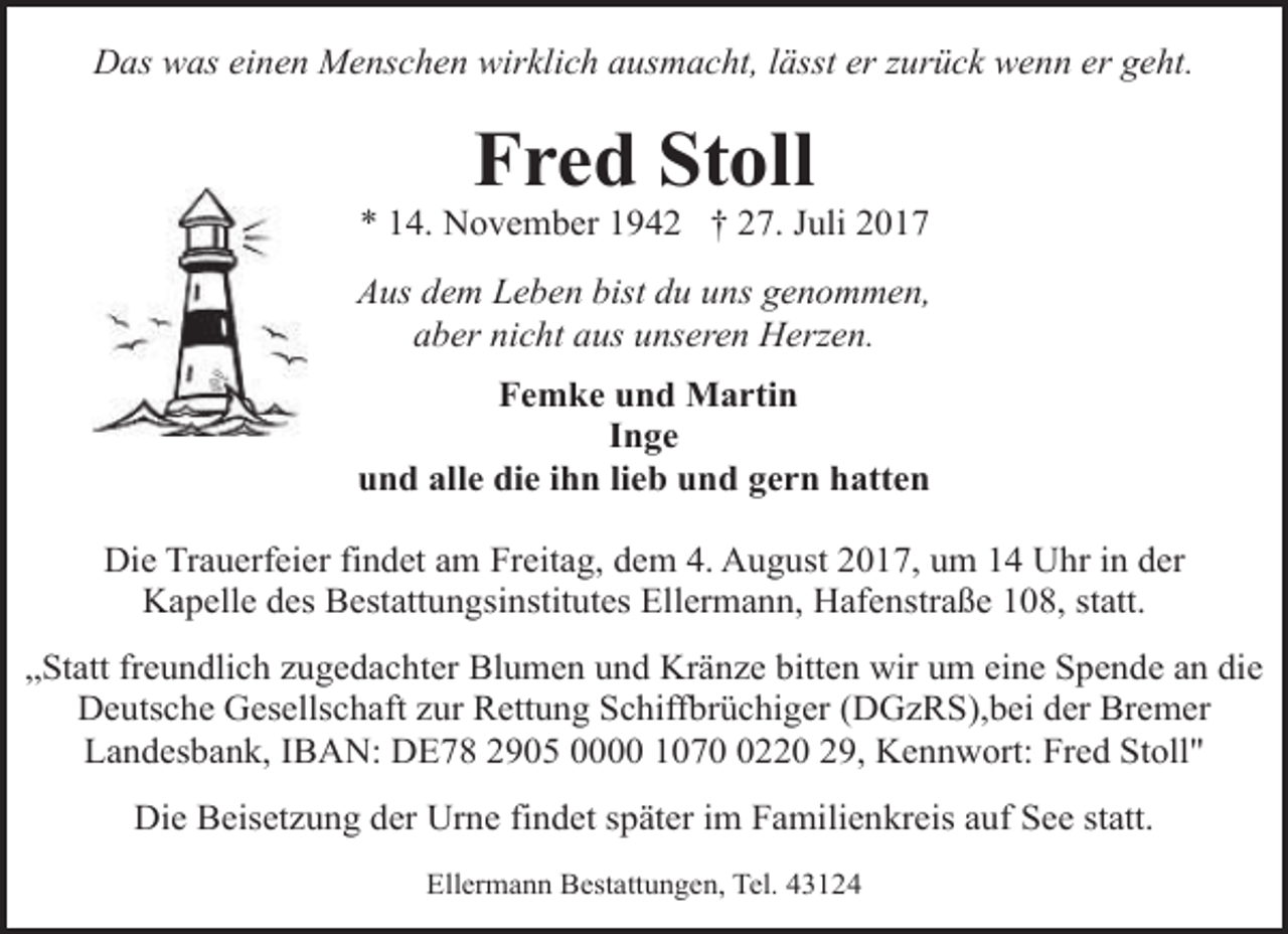<p>Das was einen Menschen wirklich ausmacht, lässt er zurück wenn er geht.</p><p>Fred Stoll</p><p>* 14. November 1942 † 27. Juli 2017<br />Aus dem Leben bist du uns genommen,<br />aber nicht aus unseren Herzen.<br />Femke und Martin<br />Inge<br />und alle die ihn lieb und gern hatten<br />Die Trauerfeier findet am Freitag, dem 4. August 2017, um 14 Uhr in der<br />Kapelle des Bestattungsinstitutes Ellermann, Hafenstraße 108, statt.<br />„Statt freundlich zugedachter Blumen und Kränze bitten wir um eine Spende an die<br />Deutsche Gesellschaft zur Rettung Schiffbrüchiger (DGzRS),bei der Bremer<br />Landesbank, IBAN: DE78 2905 0000 107220 29, Kennwort: Fred Stoll"<br />Die Beisetzung der Urne findet später im Familienkreis auf See statt.<br />Ellermann Bestattungen, Tel. 43124</p>