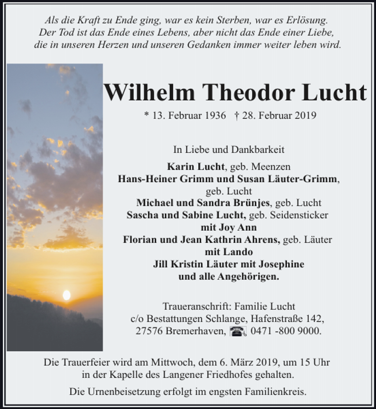 <p>Als die Kraft zu Ende ging, war es kein Sterben, war es Erlösung.<br />Der Tod ist das Ende eines Lebens, aber nicht das Ende einer Liebe,<br />die in unseren Herzen und unseren Gedanken immer weiter leben wird.</p><p>Wilhelm Theodor Lucht<br />* 13. Februar 1936 † 28. Februar 2019<br />In Liebe und Dankbarkeit<br />Karin Lucht, geb. Meenzen<br />Hans-Heiner Grimm und Susan Läuter-Grimm,<br />geb. Lucht<br />Michael und Sandra Brünjes, geb. Lucht<br />Sascha und Sabine Lucht, geb. Seidensticker<br />mit Joy Ann<br />Florian und Jean Kathrin Ahrens, geb. Läuter<br />mit Lando<br />Jill Kristin Läuter mit Josephine<br />und alle Angehörigen.<br />Traueranschrift: Familie Lucht<br />c/o Bestattungen Schlange, Hafenstraße 142,<br />27576 Bremerhaven,<br />0471 -800 9000.<br />Die Trauerfeier wird am Mittwoch, dem 6. März 2019, um 15 Uhr<br />in der Kapelle des Langener Friedhofes gehalten.<br />Die Urnenbeisetzung erfolgt im engsten Familienkreis.</p>
