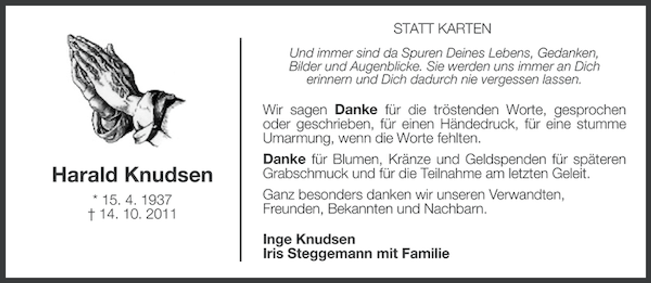 <p>STATT KARTEN<br />Und immer sind da Spuren Deines Lebens, Gedanken,<br />Bilder und Augenblicke. Sie werden uns immer an Dich<br />erinnern und Dich dadurch nie vergessen lassen.</p><p>Harald Knudsen<br />* 15. 4. 1937<br />† 14. 10. 2011</p><p>Wir sagen Danke für die tröstenden Worte, gesprochen<br />oder geschrieben, für einen Händedruck, für eine stumme<br />Umarmung, wenn die Worte fehlten.<br />Danke für Blumen, Kränze und Geldspenden für späteren<br />Grabschmuck und für die Teilnahme am letzten Geleit.<br />Ganz besonders danken wir unseren Verwandten,<br />Freunden, Bekannten und Nachbarn.<br />Inge Knudsen<br />Iris Steggemann mit Familie</p>