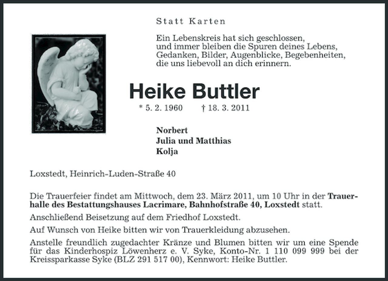 <p>Statt Karten</p><p>Ein Lebenskreis hat sich geschlossen,<br />und immer bleiben die Spuren deines Lebens,<br />Gedanken, Bilder, Augenblicke, Begebenheiten,<br />die uns liebevoll an dich erinnern.<br />Heike Buttler<br />* 5. 2. 1960 † 18. 3. 2011<br />Norbert<br />Julia und Matthias<br />Kolja<br />Loxstedt, Heinrich-Luden-Straße 40<br />Die Trauerfeier findet am Mittwoch, dem 23. März 2011, um 10 Uhr in der Trauerhalle des Bestattungshauses Lacrimare, Bahnhofstraße 40, Loxstedt statt.<br />Anschließend Beisetzung auf dem Friedhof Loxstedt.<br />Auf Wunsch von Heike bitten wir von Trauerkleidung abzusehen.<br />Anstelle freundlich zugedachter Kränze und Blumen bitten wir um eine Spende für das Kinderhospiz Löwenherz e. V. Syke, Konto-Nr. 1 110 099 999 bei der Kreissparkasse Syke (BLZ 291 517 00), Kennwort: Heike Buttler.</p>