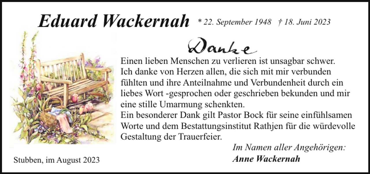 <p>Eduard Wackernah</p><p>Stubben, im August 2023</p><p>* 22. September 1948 † 18. Juni 2023</p><p>Einen lieben Menschen zu verlieren ist unsagbar schwer.<br />Ich danke von Herzen allen, die sich mit mir verbunden<br />fühlten und ihre Anteilnahme und Verbundenheit durch ein<br />liebes Wort -gesprochen oder geschrieben bekunden und mir<br />eine stille Umarmung schenkten.<br />Ein besonderer Dank gilt Pastor Bock für seine einfühlsamen<br />Worte und dem Bestattungsinstitut Rathjen für die würdevolle<br />Gestaltung der Trauerfeier.<br />Im Namen aller Angehörigen:<br />Anne Wackernah</p>