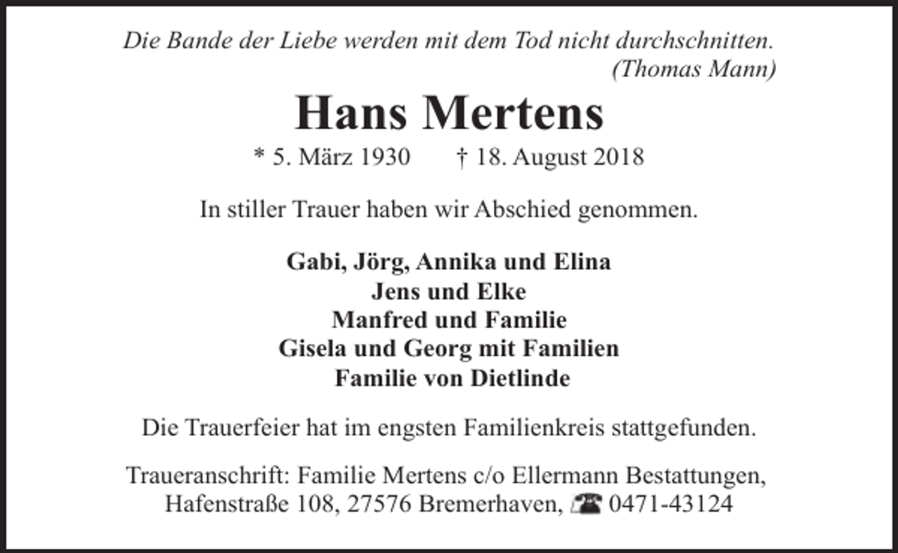 <p>Die Bande der Liebe werden mit dem Tod nicht durchschnitten.<br />(Thomas Mann)</p><p>Hans Mertens</p><p>* 5. März 1930</p><p>† 18. August 2018</p><p>In stiller Trauer haben wir Abschied genommen.<br />Gabi, Jörg, Annika und Elina<br />Jens und Elke<br />Manfred und Familie<br />Gisela und Georg mit Familien<br />Familie von Dietlinde<br />Die Trauerfeier hat im engsten Familienkreis stattgefunden.<br />Traueranschrift: Familie Mertens c/o Ellermann Bestattungen,<br />Hafenstraße 108, 27576 Bremerhaven,<br />0471-43124</p>