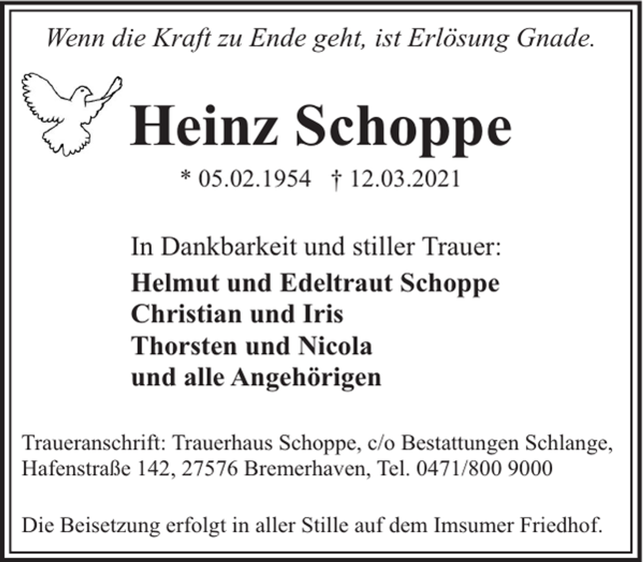 <p>Wenn die Kraft zu Ende geht, ist Erlösung Gnade.</p><p>Heinz Schoppe<br />* 05.02.1954 † 12.03.2021</p><p>In Dankbarkeit und stiller Trauer:<br />Helmut und Edeltraut Schoppe<br />Christian und Iris<br />Thorsten und Nicola<br />und alle Angehörigen<br />Traueranschrift: Trauerhaus Schoppe, c/o Bestattungen Schlange,<br />Hafenstraße 142, 27576 Bremerhaven, Tel. 0471/800 9000<br />Die Beisetzung erfolgt in aller Stille auf dem Imsumer Friedhof.</p>