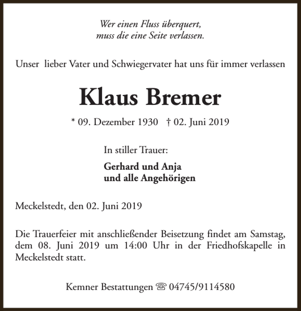 <p>Wer einen Fluss überquert,<br />muss die eine Seite verlassen.<br />Unser lieber Vater und Schwiegervater hat uns für immer verlassen</p><p>Klaus Bremer<br />* 09. Dezember 1930 † 02. Juni 2019<br />In stiller Trauer:<br />Gerhard und Anja<br />und alle Angehörigen<br />Meckelstedt, den 02. Juni 2019<br />Die Trauerfeier mit anschließender Beisetzung findet am Samstag,<br />dem 08. Juni 2019 um 14:00 Uhr in der Friedhofskapelle in<br />Meckelstedt statt.<br />Kemner Bestattungen s 04745/9114580</p>