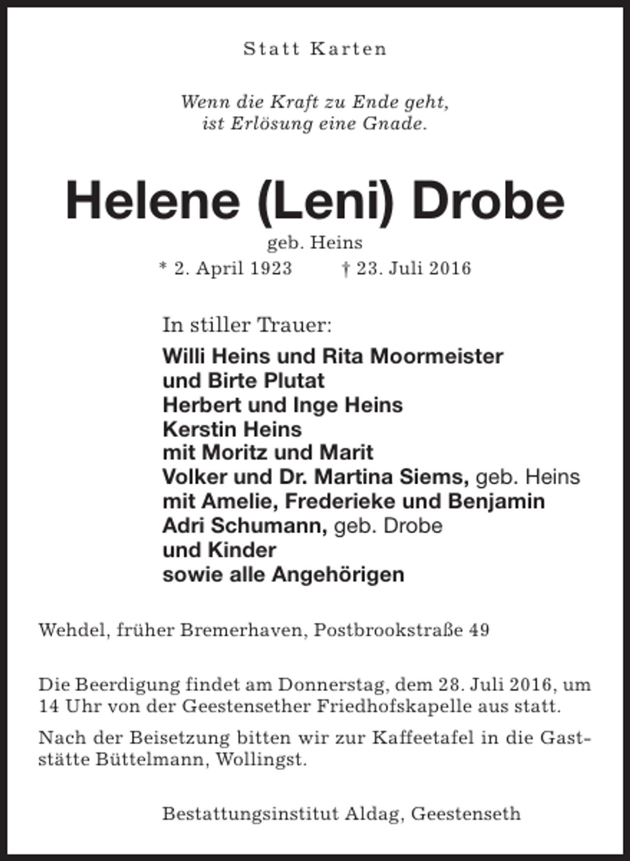 <p>Statt Karten<br />Wenn die Kraft zu Ende geht,<br />ist Erlösung eine Gnade.</p><p>Helene (Leni) Drobe<br />geb. Heins<br />* 2. April 1923<br />† 23. Juli 2016</p><p>In stiller Trauer:<br />Willi Heins und Rita Moormeister<br />und Birte Plutat<br />Herbert und Inge Heins<br />Kerstin Heins<br />mit Moritz und Marit<br />Volker und Dr. Martina Siems, geb. Heins<br />mit Amelie, Frederieke und Benjamin<br />Adri Schumann, geb. Drobe<br />und Kinder<br />sowie alle Angehörigen<br />Wehdel, früher Bremerhaven, Postbrookstraße 49<br />Die Beerdigung findet am Donnerstag, dem 28. Juli 2016, um<br />14 Uhr von der Geestensether Friedhofskapelle aus statt.<br />Nach der Beisetzung bitten wir zur Kaffeetafel in die Gaststätte Büttelmann, Wollingst.<br />Bestattungsinstitut Aldag, Geestenseth</p>