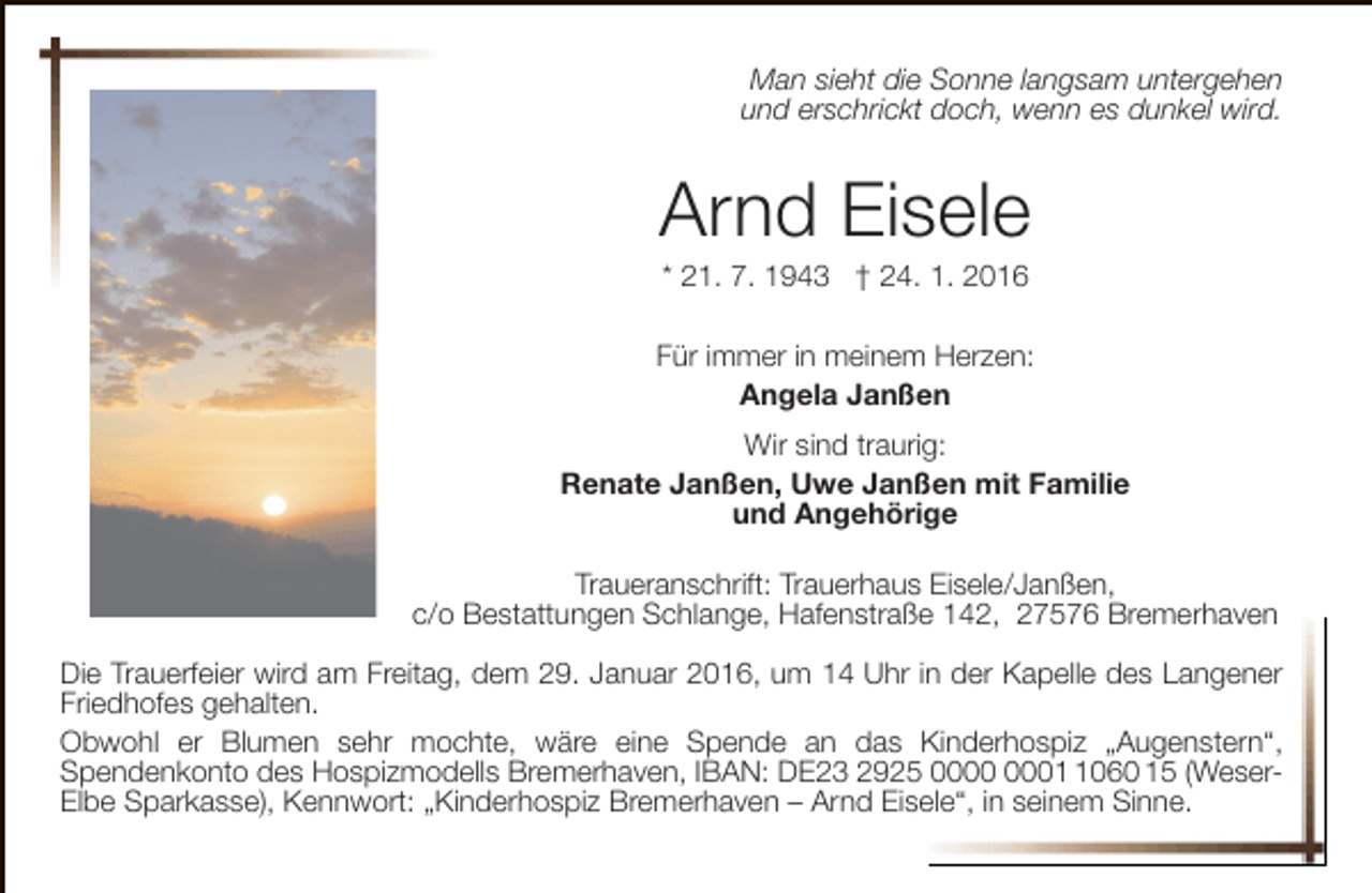 <p>Man sieht die Sonne langsam untergehen<br />und erschrickt doch, wenn es dunkel wird.</p><p>Arnd Eisele<br />* 21. 7. 1943 † 24. 1. 2016</p><p>Für immer in meinem Herzen:<br />Angela Janßen<br />Wir sind traurig:<br />Renate Janßen, Uwe Janßen mit Familie<br />und Angehörige<br />Traueranschrift: Trauerhaus Eisele/Janßen,<br />c/o Bestattungen Schlange, Hafenstraße 142, 27576 Bremerhaven<br />Die Trauerfeier wird am Freitag, dem 29. Januar 2016, um 14 Uhr in der Kapelle des Langener<br />Friedhofes gehalten.<br />Obwohl er Blumen sehr mochte, wäre eine Spende an das Kinderhospiz „Augenstern“,<br />Spendenkonto des Hospizmodells Bremerhaven, IBAN: DE23 2925 0060 15 (WeserElbe Sparkasse), Kennwort: „Kinderhospiz Bremerhaven – Arnd Eisele“, in seinem Sinne.</p>