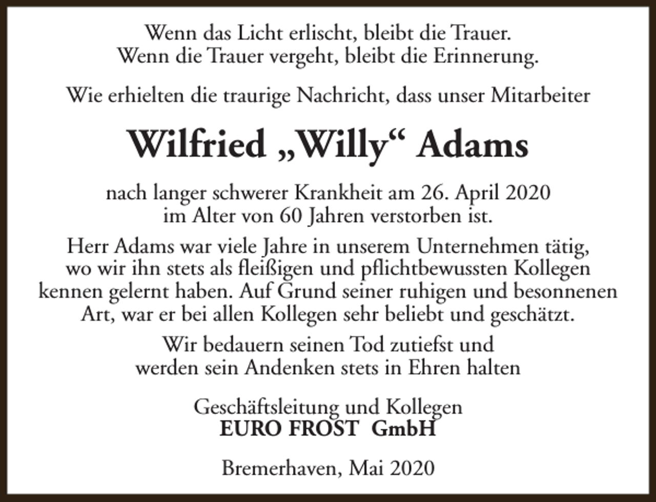<p>Wenn das Licht erlischt, bleibt die Trauer.<br />Wenn die Trauer vergeht, bleibt die Erinnerung.<br />Wie erhielten die traurige Nachricht, dass unser Mitarbeiter</p><p>Wilfried „Willy“ Adams<br />nach langer schwerer Krankheit am 26. April 2020<br />im Alter von 60 Jahren verstorben ist.<br />Herr Adams war viele Jahre in unserem Unternehmen tätig,<br />wo wir ihn stets als fleißigen und pflichtbewussten Kollegen<br />kennen gelernt haben. Auf Grund seiner ruhigen und besonnenen<br />Art, war er bei allen Kollegen sehr beliebt und geschätzt.<br />Wir bedauern seinen Tod zutiefst und<br />werden sein Andenken stets in Ehren halten<br />Geschäftsleitung und Kollegen<br />EURO FROST GmbH<br />Bremerhaven, Mai 2020</p>