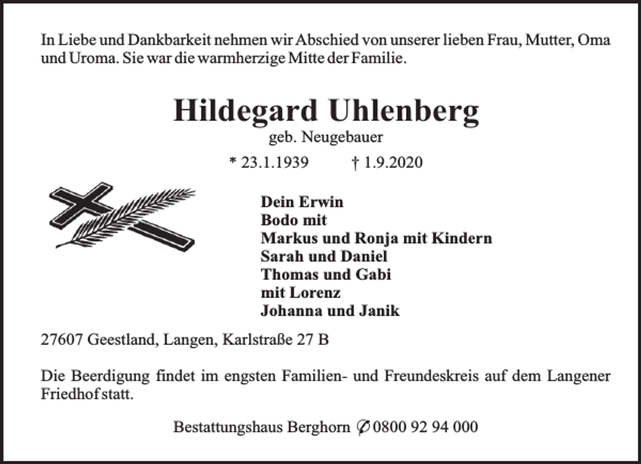 <p>In Liebe und Dankbarkeit nehmen wir Abschied von unserer lieben Frau, Mutter, Oma<br />und Uroma. Sie war die warmherzige Mitte der Familie.</p><p>Hildegard Uhlenberg<br />geb. Neugebauer</p><p>* 23.1.1939</p><p>† 1.9.2020</p><p>Dein Erwin<br />Bodo mit<br />Markus und Ronja mit Kindern<br />Sarah und Daniel<br />Thomas und Gabi<br />mit Lorenz<br />Johanna und Janik<br />27607 Geestland, Langen, Karlstraße 27 B<br />Die Beerdigung findet im engsten Familien- und Freundeskreis auf dem Langener<br />Friedhof statt.<br />Bestattungshaus Berghorn * 0800 92 94 000</p>